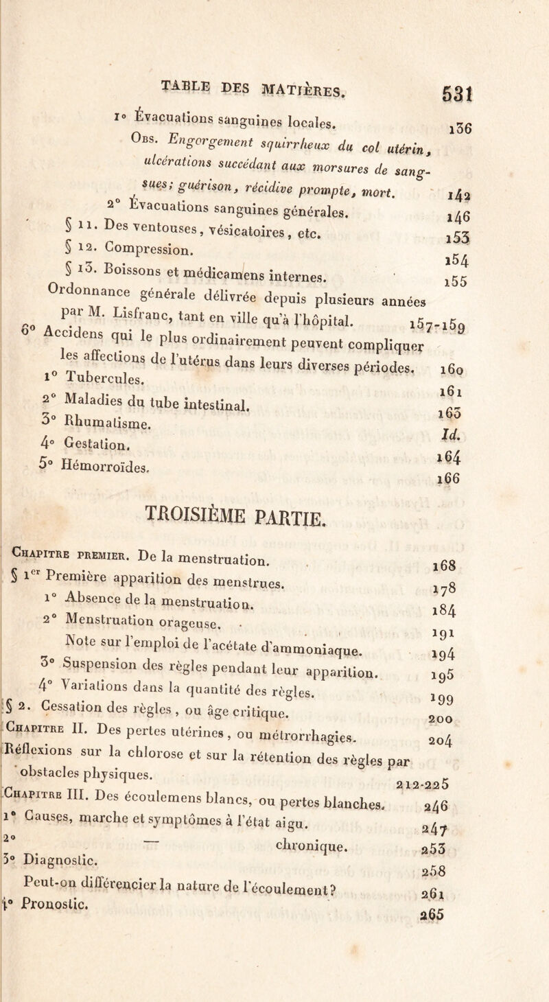 i° Évacuations sanguines locales. Obs. Engorgement squirrheux du col utérin, ulcérations succédant aux morsures de sang- , sues> guérison, récidive prompte, mort. 2° Evacuations sanguines générales. § 11. Des ventouses, vésicatoires, etc. § 12. Compression. § io. Boissons et médicamens internes, rdonnance générale délivrée depuis plusieurs années -o P-ai M* L\franc’ tant en vilIe qu’à l’hôpital. i5t ccidens qm le plus ordinairement peuvent compliquer les affections de l’utérus dans leurs diverses périodes. 1° Tubercules. 2° Maladies du tube intestinal. 5° Rhumatisme. 4° Gestation, 5° Hémorroïdes, TROISIÈME PARTIE. Chapitre premier. De la menstruation. § i Première apparition des menstrues, î Absence de la menstruation. 2 Menstruation orageuse. Note sur Remploi de l’acétate d’ammoniaque. 3° Suspension des règles pendant leur apparition. 4° Variations dans la quantité des règles. § 2. Cessation des règles , ou âge critique. Chapitre II. Des pertes utérines, ou métrorrhagiçs. Reflexions sur la chlorose et sur la rétention des règles obstacles physiques. Chapitre III. Des écoulemens blancs, ou pertes blanches. i° Causes, marche et symptômes à l’état aigu. 2o _ i chronique. 5° Diagnostic. Peut-on différencier la nature de 1 écoulement? i° Pronostic. 531 i36 142 146 153 154 155 -169 160 161 x65 U 164 166 168 178 184 191 194 195 *99 200 204 par 212-225 246 247 253 2 58 261 265