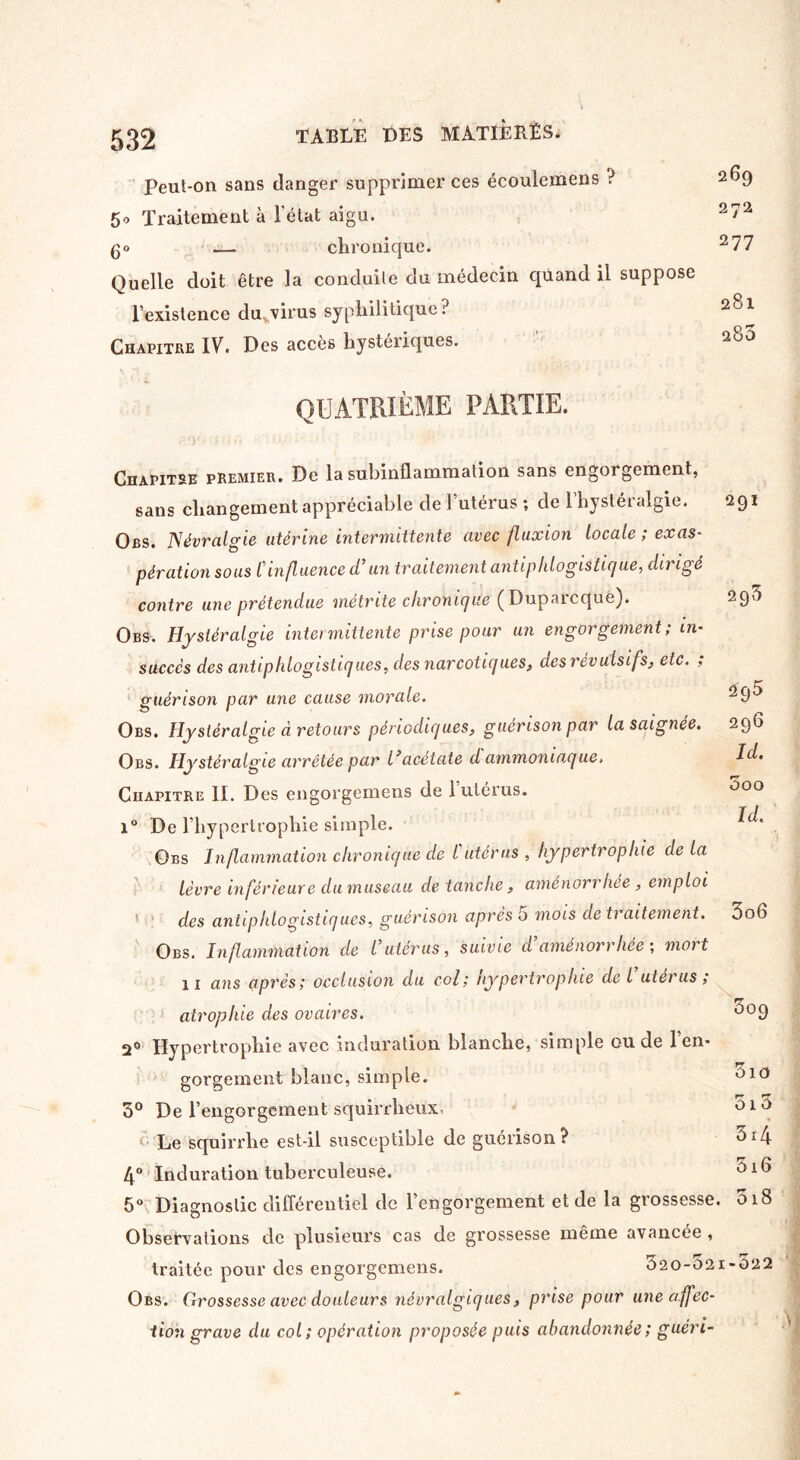 peut-on sans danger supprimer ces écoulemens ? 5« Traitement à l’état aigu, go — chronique. Quelle doit être la conduite du médecin quand il suppose l’existence du virus syphilitique? Chapitre IV. Des accès hystériques. QUATRIÈME PARTIE. Chapitre premier. De la subinflammation sans engorgement, sans changement appréciable de l’utérus ; de l’hystéralgie. Obs. Névralgie utérine intermittente avec fluxion locale ; exas¬ pération sous Cinfluence d’un traitement antiphlogistique, dirigé contre une prétendue metmte chronique (Dupaicqué). Obs. Hystéralgie intermittente prise pour un engorgement; in¬ succès des antiphlogistiques, des narcotiques, des révulsifs, etc. , guérison par une cause morale. Obs. Hystéralgie d retours périodiques, guérison par la saignée. Obs. Hystéralgie arrêtée par l’acétate d ammoniaque. Chapitre II. Des engorgemens de 1 utérus. 269 272 277 281 280 291 2q5 295 296 Id. 000 Id. 1° De l’hypertrophie simple. Obs Inflammation chronique de l utérus , hypertrophie de la lèvre inférieure dumuseau de tanche, aménorrhée, emploi ' des antiphlogistiques, guérison après o mois de traitement. 3o6 Obs. Inflammation de l utérus, suivie d aménorrhée ; moi t 11 ans après; occlusion du col; Hypertrophie de l utérus; atrophie des ovaires. 3°9 2° Hypertrophie avec induration blanche, simple ou de 1 en¬ gorgement blanc, simple. 010 3° De l’engorgement squirrheux. Le squirrlie est-il susceptible de guérison ? 4° Induration tuberculeuse. 5° Diagnostic différentiel de l’engorgement et de la grossesse. 018 Observations de plusieurs cas de grossesse même avancée , traitée pour des engorgemens. 520-021-022 Obs. Grossesse avec douleurs névralgiques, prise pour une affec¬ tion grave du col; opération proposée puis abandonnée ; guéri- 010 34 5i6