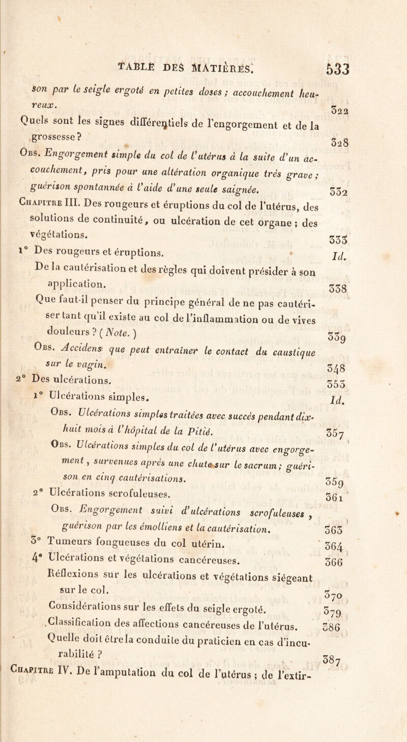 son par le seigle ergoté en petites doses ; accouchement heu¬ reux. Quels sont les signes différentiels de rengorgeaient et de la grossesse? Obs. Engorgement simple du col de l’utérus à la suite d’un ac¬ couchement, pris pour une altération organique très grave; guérison spontannée a l aide d’une seule saignée. Chapitre III. Des rougeurs et éruptions du col de l’utérus, des solutions de continuité, ou ulcération de cet organe ; des végétations. 1° Des rougeurs et éruptions. De la cautérisation et des règles qui doivent présider à son application. Que faut-il penser du principe générai de ne pas cautéri¬ ser tant qu il existe au col de rinflammation ou de vives douleurs ? ( Note. ) Obs. Accidensi que peut entraîner le contact du caustique sur le vagin. 2° Des ulcérations. 1° Ulcérations simples. Obs. Ulcérations simples traitées avec succès pendant dix* huit mois à l’hôpital de la Pitié. Obs. Ulcérations simples du col de l’utérus avec engorge¬ ment , survenues après une chute sur le sacrum; guéri¬ son en cinq cautérisations. 2° Ulcérations scrofuleuses. Obs. Engorgement suivi d’ulcérations scrofuleuses , guérison par les émolliens et la cautérisation. 5° Tumeurs fongueuses du col utérin. 4® Ulcérations et végétations cancéreuses. Réflexions sur les ulcérations et végétations siégeant sur le col. Considérations sur les effets du seigle ergoté. .Classification des affections cancéreuses de l’utérus. Quelle doit être la conduite du praticien en cas d’incu¬ rabilité ? Chapitre IV. De l’amputation du col de l’utérus ; de l’extir- 322 528 332 333 Id. 338 339 348 555 Id. 357 559 36i 563 364 366 370 579 386 387