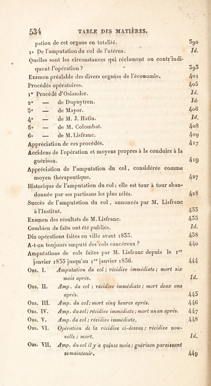 pation de cet organe en totalité. 890 10 De l'amputation du col de l’utérus. Id. Quelles sont les circonstances qui réclament ou contr indi¬ quent l’opération ? ~ Û93 Examen préalable des divers organes de l'économie. 401 Procédés opératoires. 4°5 1° Procédé d’Osiander. Id. 2° — de Dupuytren. Id' 3° — (Je Mayor. 4°d 4° — (Je M. J. Hatin. Id. 5° — de M. Golombat. 4°8 go — de M.Lisfranc. 4°9 Appréciation de ces procédés. 4*7 Accidens de l’opération et moyens propres à la conduire à la guérison. 4*9 Appréciation de l’amputation du col, considérée comme moyen thérapeutique. 427 Historique de l’amputation du col; elle est tour à tour aban¬ donnée par ses partisans les plus zélés. 428 Succès de l’amputation du col , annoncés par M. Lisfranc à l’Institut. 4^0 Examen des résultats de M. Lisfranc. 4^3 Combien de faits ont été publiés. Id. Dix opérations faites en ville avant i833. 458 A-t-on toujours amputé des cols cancéreux ? 44° Amputations de cols faites par M. Lisfranc depuis le Ier janvier i833 jusqu’au ier janvier 1836. 444 Obs. I. Amputation du col ; récidive immédiate ; mort six 7nois après. Id. Obs. IL Amp. du col ; récidive immédiate; mort deux ans après. 445 Obs. III. Amp. du col; mort cinq heures après. 44d Obs. IV. Amp. du col; récidive immédiate ; mort un an après. 447 Obs. V. Amp. du col ; récidive immédiate. ■. 448 Obs. VI. Opération de la récidive ci-dessus ; récidive nou¬ velle ; mort. Id. Obs, VII, Amp. du col il y a quinze mois ; guérison paraissant semaintenir. 449