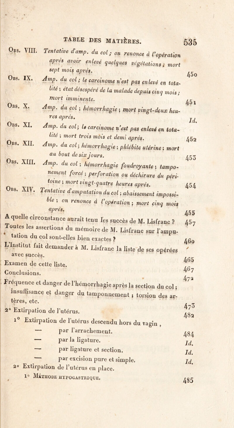 Obs. VIII. Tentative d’amp, du col; on renonce à l’opération apres avoir enlevé quelques végétations; mort sept mois après. Obs. IX. Amp. du col ; le carcinome nest pas enlevé en tota¬ lité ; état désespéré de la malade depuis cinq mois ; mort imminente. Obs. X. Amp. du col ; hémorrhagie ; mort vingt-deux heu¬ res après. Obs. XI. Amp. du col; U carcinome n'est pas enlevé en tota¬ lité 5 mort trois mois et demi après. Obs. XII. Amp. du col ; hémorrhagie ; phlébite utérine ; mort au bout de six jours. Obs. XIII. Amp. du col ; hémorrhagie foudroyante ; tampo- nement forcé ; perforation ou déchirure du péri- ^ toine ; mort vingt-quatre heures après. Obs. XIV. Tentative d'amputation du col ; abaissement impossi¬ ble , on renonce à l opération ; mort cinq mois après. A quelle circonstance aurait tenu l'es succès de M. Lisfranc ? Toutes les assertions du mémoire de M. Lisfranc sur l’ampu- talion du col sont-elles bien exactes ? L’Institut fait demander à M. Lisfranc la liste de ses opérées avec succès. Examen de cette liste. Conclusions. Fréquence et danger de l’hémorrhagie après la section du col ; insuffisance et danger du tamponnement ; torsion des ar¬ tères, etc. 2° Extirpation de l’utérus. i° Extirpation de l’utérus descendu hors du vagin , — par l’arrachement. — par la ligature. — par ligature et section. — par excision pure et simple. 2° Extirpation de l’utérus en place. 1° Méthode hypogastrique. 45o 451 ïd!, 452 453 454 455 457 460 / 465 467 472 473 482 484 Id. Id. Id. 485