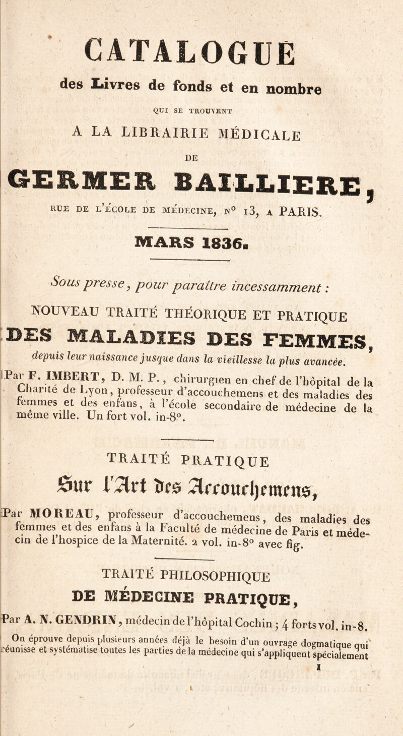 CATALOGUE des Livres de fonds et en nombre QUI SE TROUVENT A LA LIBRAIRIE MÉDICALE DE GERMER BAILLIERE, rue de l’école de médecine, n° i3, a PARIS, MARS 1836. Sous presse, pour paraître incessamment : NOUVEAU TRAITÉ THÉORIQUE ET PRATIQUE BES MALADIES DES FEMMES, depuis leur naissance jusque dans la vieillesse la plus avancée. Pap.F‘ IMBERT, D. M. P., Chirurgien en chef de l’hôpital de la Chante de Lyon, professeur d’accouchernens et des maladies des femmes et des enfans à l’école secondaire de médecine de la meme ville. Un fort vol. in-8°. traité pratique Ort îtts ^Irnnirijcmnte, Par MOREAU, professeur d’accouchemens, des maladies des femmes et des enfans à la Faculté de médecine de Paris et méde¬ cin de l’hospice de la Maternité, i vol. in-80 avec fig. TRAITÉ PHILOSOPHIQUE DE MÉDECINE PRATIQUE, Par A. N. GENDRIN, médecin de l’hôpital Cochin ; 4 forts vol. in-8. On éprouve depuis plusieurs années déjà le besoin d'un ouvrage dogmaliaue nuf ceunisse et systématisé toutes les parties de la médecine qui s’appliquent spécialement I t