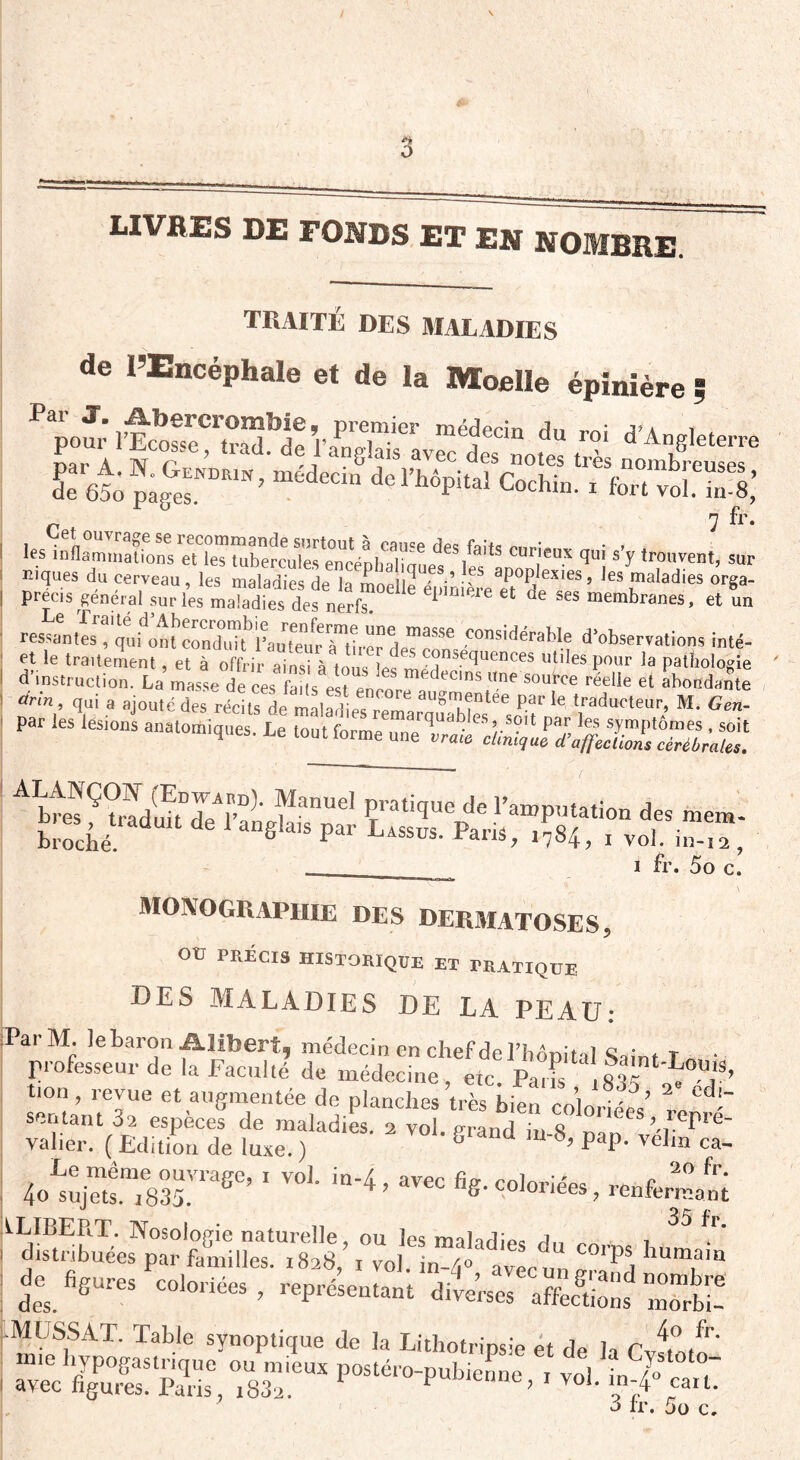 / LIVRES DE FONDS ET EN NOMBRE. traité des maladies de l’Encéphale et de la Moelle épinière p pour lïco^eftr^de Va^glTIv^^rnofes trè d’An,glete,'re r6t Hr™ ’ méde- dc ï’hôpital CochTn!? fort^oLS; ^ cmrqui s,y « Kiques du cerveau, les maladies de la mnpllfî p •’ 1S aP0P/exiess les maladies orga- précis général sur les ni Ses desnerf” 1 '‘'e « de Ses “™branes, et un ressanles^qufont'compjît^rau^éur^tîrer deTeSSe .Considérable d'observations inté- et le traitement, et à offrir ainsi à tu , Æ “5equences «liIes pour la pathologie ! d instruction. La masse de ces faits est enp\ edeuns «ne source réelle et abondante ! àrln qui a ajouté des récits de maladies renmmuables^ P'f ^ t1raducteur; M- Gen~ les lésions anatomiques. Le tout forme une ALANÇOF (Edward). Manuel pratioue de l'ammitatln a tzk“—* S” _____________ i fr. 5o c. MONOGRAPHIE DES DERMATOSES, otr précis historique et pratique DES MALADIES DE LA PEAU: Par M. le baron Alibert, médecin en chef de l’hôpital Sain, T • professeur de la Faculté de médecine, etc. Pal 835 fon, revue et augmentée de planches très bien coloriées sentant 32 espèces de maladies. 2 vol erand « ’rePre- valier. (Edition de luxe.) S‘and m-8, pap. velm ca- tXïSSSr* 'vo1'ta'4 ’ av“ “«• h&’saàrss.' rjwtî c°,f. ^ —*. ^îicses: ..M CSS AT. Table synoptique de la Lithotripsie et de la Cvuwn'* mie hypogastrique ou mieux postéro-pubienoe t vol i /o avec figures. Paris, i83a. Prenne, i vol. in;4° eau.