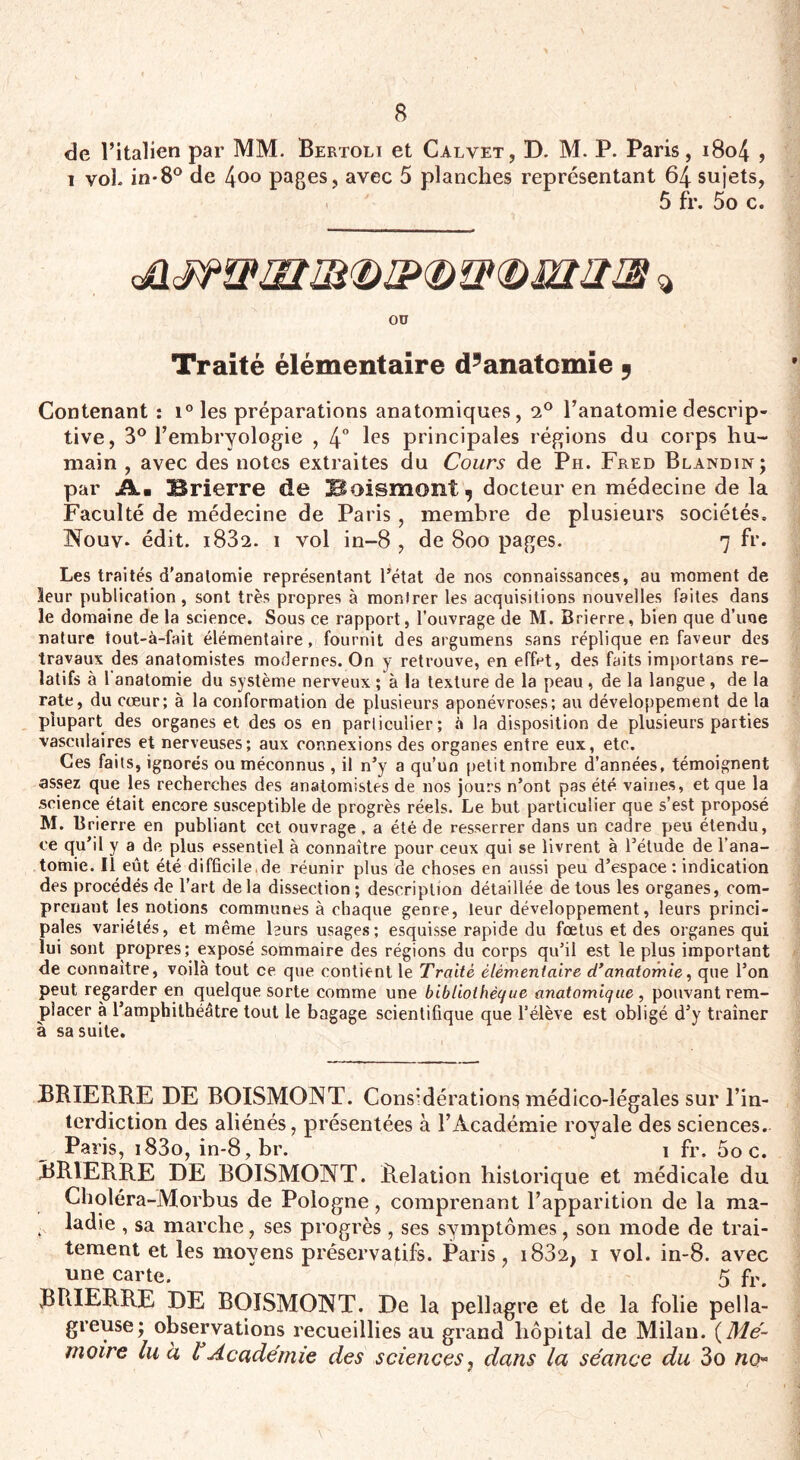 de l’italien par MM. Bertoli et Calvet, D. M. P. Paris, i8o4 , i vol. in-8° de 4°° pages, avec 5 planches représentant 64 sujets, 5 fr. 5o c. ou Traité élémentaire d’anatomie 9 Contenant : i° les préparations anatomiques, 2° l’anatomie descrip¬ tive, 3° l’embryologie , 4° les principales régions du corps hu¬ main , avec des notes extraites du Cours de Ph. Fred Blandin; par Jkm Brierre de Boismont, docteur en médecine de la Faculté de médecine de Paris, membre de plusieurs sociétés, Nouv. édit. i832. i vol in-8 , de 8oo pages. 7 fr. Les traités d'anatomie représentant l’état de nos connaissances, au moment de leur publication, sont très propres à monlrer les acquisitions nouvelles faites dans le domaine de la science. Sous ce rapport, l’ouvrage de M. Brierre, bien que d’une nature tout-à-fait élémentaire, fournit des argumens sans réplique en faveur des travaux des anatomistes modernes. On y retrouve, en effet, des faits importans re¬ latifs à 1 anatomie du système nerveux ; à la texture de la peau , de la langue , de la rate, du cœur; à la conformation de plusieurs aponévroses; au développement de la plupart^ des organes et des os en particulier; à la disposition de plusieurs parties vasculaires et nerveuses; aux connexions des organes entre eux, etc. Ces faits, ignorés ou méconnus, il n’y a qu’un petit nombre d’années, témoignent assez que les recherches des anatomistes de nos jours n’ont pas été. vaines, et que la science était encore susceptible de progrès réels. Le but particulier que s’est proposé M. Brierre en publiant cet ouvrage . a été de resserrer dans un cadre peu étendu, ce qu’il y a de plus essentiel à connaître pour ceux qui se livrent à l’étude de l’ana¬ tomie. il eût été difficile.de réunir plus de choses en aussi peu d’espace: indication des procédés de l’art delà dissection; description détaillée de tous les organes, com¬ prenant les notions communes à chaque genre, leur développement, leurs princi¬ pales variétés, et même leurs usages; esquisse rapide du fœtus et des organes qui lui sont propres; exposé sommaire des régions du corps qu’il est le plus important de connaître, voilà tout ce que contient le Traité élémentaire d’anatomie, que l’on peut regarder en quelque sorte comme une bibliothèque anatomique, pouvant rem¬ placer à l’amphithéâtre tout le bagage scientifique que l’élève est obligé d’y traîner à sa suite. BRIERRE DE BOISMONT. Considérations médico-légales sur l’in¬ terdiction des aliénés, présentées à l’Académie royale des sciences. Paris, i83o, in-8,br. i fr. 5o c. BRIERRE DE BOISMONT. Relation historique et médicale du Choléra-Morbus de Pologne, comprenant l’apparition de la ma- . ladie , sa marche, ses progrès , ses symptômes, son mode de trai¬ tement et les moyens préservatifs. Paris, i832, i vol. in-8. avec une carte. * 5 fr, BRIERRE DE BOISMONT. De la pellagre et de la folie pella¬ greuse; observations recueillies au grand hôpital de Milan. (Mé~ motre lu à l Académie des sciences, dans la séance du 3o no™