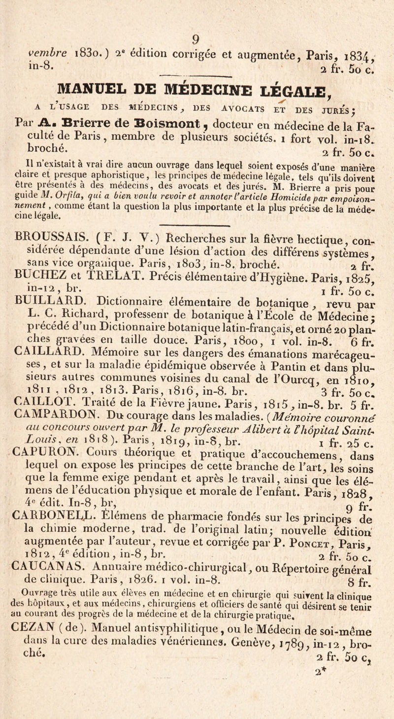 vembre i83o.) 2e édition corrigée in-8. et augmentée, Paris, i834, 2 fr. 5o c. MANUEL DE MÉDECINE LÉGALE 1 r ^ A L USAGE DES MEDECINS , DES AVOCATS ET DES JURES * Par Jkm Brierre de Boismoîlt , docteur en médecine de la Fa¬ culté de Paris, membre de plusieurs sociétés, i fort vol. in-i8. broché. 2 fr. 50 Il n’existait à vrai dire aucun ouvrage dans lequel soient exposés d’une manière claire et presque aphoristique, les principes de médecine légale, tels qu’ils doivent être présentés à des médecins, des avocats et des jurés. M. Brierre a pris pour guide M. Orfila, qui a bien voulu revoir et annoter l’article Homicide par empoison¬ nement , comme étant la question la plus importante et la plus précise de la méde¬ cine légale. BROUSSAIS. (F. J. Y.) Recherches sur la fièvre hectique, con¬ sidérée dépendante d’une lésion d’action des différens systèmes sans vice organique. Paris, i8o3, in-8. broché. a fr! BUCHEZ et TRELAT. Précis élémentaire d’Hygiène. Paris, 1825 in-12, br. ... 1 fr* 5o c. BUILLARD. Dictionnaire élémentaire de botanique , revu par L* C. Richard, professent' de botanique à l’École de Médecine* précédé d’un Dictionnaire botanique latin-français, et orné 20 plan¬ ches gravées en taille douce. Paris, 1800, 1 vol. in-8. 6 fr. GAILLARD. Mémoire sur les dangers des émanations marécageu¬ ses , et sur la maladie épidémique observée à Pantin et dans plu¬ sieurs autres communes voisines du canal de l’Ourcq, en 1810 1811 , 1812 , i8i3. Paris, 1816, in-8. br. 3 fr. 5o c! CAILLOT. Traité de la Fièvre jaune. Paris, i8i5 , in-8. br. 5 fr. CAMPARDON. Du courage dans les maladies. ( Mémoire couronné au concours ouvert par M. le professeur Alibert à £hôpital Saint- Louis , en 1818). Paris, 1819, in-8, br. 1 fr. 25 c. CAPURON. Cours théorique et pratique d’accouchemens, dans lequel on expose les principes de cette branche de l’art, les soins que la femme exige pendant et après le travail, ainsi que les élé- mens de l’éducation physique et morale de l’enfant. Paris 1828 4e édit. In-8, br, ’ g fr9 CARBONEEL. Èlémens de pharmacie fondés sur les principes de la chimie moderne, trad. de l’original latin- nouvelle édition augmentée par l’auteur, revue et corrigée par P. Poncet, Paris, 1812,4e édition , in-8 , br. 2 fr. 5o c CAUCANAS. Annuaire médico-chirurgical, ou Répertoire général de clinique. Paris, 1826. 1 vol. in-8. g f1% Ouvrage très utile aux élèves en médecine et en chirurgie qui suivent la clinique des hôpitaux , et aux médecins, chirurgiens et officiers de santé qui désirent se tenir au courant des progrès de la médecine et de la chirurgie pratique, CEZAN ( de ). Manuel antisyphilitique, ou le Médecin de soi-même dans la cure des maladies vénériennes. Genève, 1789, in-12 , bro- ché- ' 2 fr. 50 c, 2*