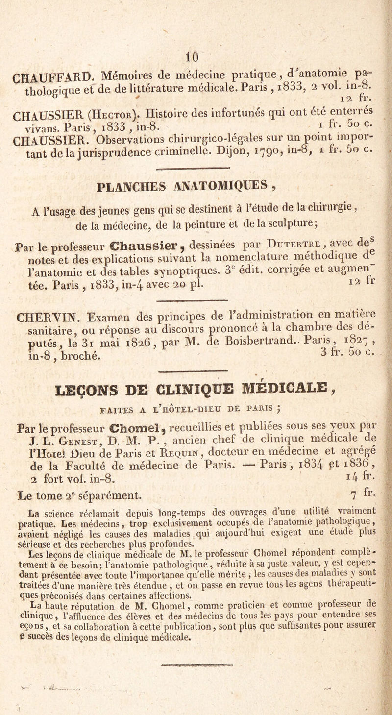 GKA.UFFARD. Mémoires de médecine pratique, cFanatomie pa¬ thologique et de de littérature médicale. Paris, i833, 2 vol. in-8. CHAUSSIER (Hector). Histoire des infortunés qui ont été enterrés vivans. Paris, i833 , in-8. 1 fr; c* CHAUSSIER. Observations chirurgico-légales sur un point impor¬ tant de la jurisprudence criminelle. Dijon, 1790, in-8, 1 fr. 5o c. PLANCHES ANATOMIQUES, A l’usage des jeunes gens qui se destinent à l’étude de la chirurgie, de la médecine, de la peinture et de la sculpture; Par le professeur Chaussier , dessinées par Dutertre , avec notes et des explications suivant la nomenclature méthodique l’anatomie et des tables synoptiques. 3e édit, corrigée et augmen tée. Paris , 1833, in-4 avec 20 pi. 12 CHER VIN. Examen des principes de l’administration en matière sanitaire, ou réponse au discours prononcé a la chambie des dé¬ putés, le 3i mai 1826, par M. de Boisbertrand.. Paris, 1827 , in-8, broché. ^ ^Y‘ c* LEÇONS DE CLINIQUE MEDICALE, FAITES A l’hOTEL-DIEU DE PARIS ; Par le professeur Chomel 5 recueillies et publiées sous ses yeux par J. L. Genest, D. M. P. , ancien chef de clinique médicale de l’Hatel Dieu de Paris et Requin , docteur en médecine et agrégé de la Faculté de médecine de Paris. — Paris , 1834 ib36, 2 fort vol. in-8. ^r* Le tome 2e séparément. 7 ^r* La science réclamait depuis long-temps des ouvrages d une utilité vraiment pratique. Les médecins, trop exclusivement occupés de l’anatomie pathologique, avaient négligé les causes des maladies qui aujourd’hui exigent une étude plus sérieuse et des recherches plus profondes. Les leçons de clinique médicale de M. le professeur Chomel répondent complè¬ tement à ce besoin; l’anatomie pathologique , réduite à sa juste valeur, y est cepen¬ dant présentée avec toute l’importanoe qu’elle mérite ; les causes des maladies y sont traitées d’une manière très étendue , et on passe en revue tous les agens thérapeuti¬ ques préconisés dans certaines affections. La haute réputation de M. Chomel, comme praticien et comme professeur de clinique, l’affluence des élèves et des médecins de tous les pays pour entendre ses eçons, et sa collaboration à cette publication, sont plus que suffisantes pour assurer t succès des leçons de clinique médicale.
