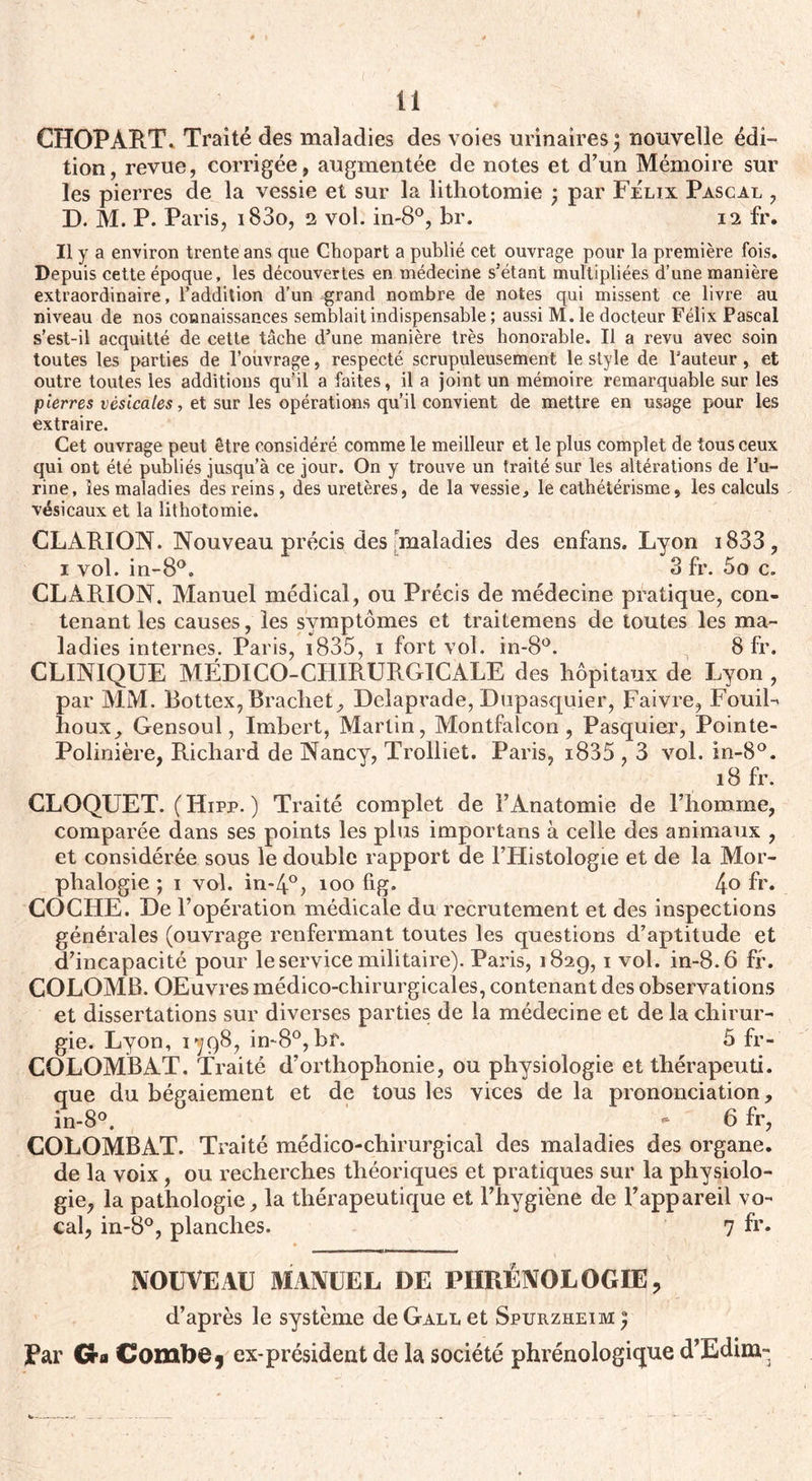 ti CHOPART. Traité des maladies des voies urinaires j nouvelle édi¬ tion, revue, corrigée, augmentée de notes et d’un Mémoire sur les pierres de la vessie et sur la lithotomie ; par Félix Pascal , D. M. P. Paris, i83o, 2 vol. in-8°, br. 12 fr. Il y a environ trente ans que Chopart a publié cet ouvrage pour la première fois. Depuis cette époque, les découvertes en médecine s'étant multipliées d’une manière extraordinaire, l’addition d’un grand nombre de notes qui missent ce livre au niveau de nos connaissances semblait indispensable; aussi M. le docteur Félix Pascal s’est-il acquitté de cette tâche d’une manière très honorable. Il a revu avec soin toutes les parties de l’ouvrage, respecté scrupuleusement le style de l’auteur , et outre toutes les additions qu’il a faites, il a joint un mémoire remarquable sur les pierres vésicales, et sur les opérations qu’il convient de mettre en usage pour les extraire. Cet ouvrage peut être considéré comme le meilleur et le plus complet de tous ceux qui ont été publiés jusqu’à ce jour. On y trouve un traité sur les altérations de l’u¬ rine, les maladies des reins, des uretères, de la vessie, le cathétérisme, les calculs vésicaux et la lithotomie. CLARION. Nouveau précis des maladies des enfans. Lyon i833, 1 vol. in-8°. 3 fr. 5o c. CLAR.ION. Manuel médical, ou Précis de médecine pratique, con¬ tenant les causes, les symptômes et traitemens de toutes les ma¬ ladies internes. Paris, 1835, 1 fort vol. in-8°. 8 fr. CLINIQUE MÉDICO-CHIRURGICALE des hôpitaux de Lyon , par MM. Bottex, Brachet, Delaprade, Dupasquier, Faivre, FouiL houx, Gensoul, Imbert, Martin, Montfalcon, Pasquier, Pointe- Polinière, Richard de Nancy, Trolliet. Paris, i835,3 vol. in-8°. 18 fr. CLOQUET. (Hipp. ) Traité complet de l’Anatomie de l’homme, comparée dans ses points les plus importans à celle des animaux , et considérée sous le double rapport de l’Histologie et de la Mor- phalogie ; 1 vol. in-4°> 100 fig, 4° fr* COCHE. De l’opération médicale du recrutement et des inspections générales (ouvrage renfermant toutes les questions d’aptitude et d’incapacité pour le service militaire). Paris, 182g, 1 vol. in-8.6 fr. COLOMB. OEuvres médico-chirurgicales, contenant des observations et dissertations sur diverses parties de la médecine et de la chirur¬ gie. Lyon, 1798, in-8°, br. 5 fr- COLOMBAT. Traité d’orthophonie, ou physiologie et thérapeuti. que du bégaiement et de tous les vices de la prononciation, in-8°. '*■ 6 fr, COLOMBAT. Traité médico-chirurgical des maladies des organe, de la voix , ou recherches théoriques et pratiques sur la physiolo¬ gie, la pathologie, la thérapeutique et l’hygiène de l’appareil vo¬ cal, in-8°, planches. 7 fr. NOUVEAU MANUEL DE PHRÉNOLOGIE, d’après le système deGALLet Spurzheim; Par Cra Combe, ex-président de la société phrénologique d’Edim-,