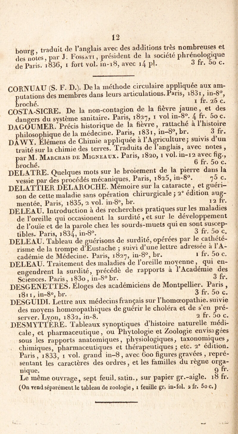 bourp traduit de l’anglais avec des additions très nombreuses et des notes, par J. Fossati , président de la société phrénologique de Paris. i836, i fort vol. in-18, avec i4 pi* 3 fr. 5o c. CORNUAU (S. F. D.). De la méthode circulaire appliquée aux am¬ putations des membres dans leurs articulations. Paris, i83i, in-8°, broché 1 *r* C* COSTA-SICRE. De la non-contagion de la fièvre jaune, et des dangers du système sanitaire. Paris, 1827, 1 vol in- . 4 0.Ce DAGOUMER. Précis historique de la fievre, rattache a 1 histoire philosophique de la médecine. Paris, 1831, in-8°, br. h. DAWY. Elémens de Chimie appliquée: a P Agriculture; suivis d un traité sur la chimie des terres. Traduits de l’anglais, avec notes, parM. Marchais de Migneaux. Paris, 1820, 1 vol. in-12 avec fig., F ua b rr. 5o c. broche. . , , j 1 DELATRE. Quelques mots sur le broiement de la pierre dans la vessie par des procédés mécaniques. Paris, 1825, in-8°. 7y Ç* DELATTIER DELAROCHE. Mémoire sur la cataracte , et guéri¬ son de cette maladie sans opération chirurgicale $ 2° édition aug¬ mentée. Paris, 1835, 2 vol. in-8°, br. 12 lm DELEAU. Introduction à des recherches pratiques sur les maladies de l’oreille qui occasionent la surdité, et sur le développement de l’ouïe et de la parole chez les sourds-muets qui en sont suscep¬ tibles. Paris, i834, in-8°. „ „ fr* ,5? ?* DELEAU. Tableau de guérisons de surdité, operees par le catheté¬ risme de la trompe d’Eustache ; suivi d’une lettre adressée a l A- cadémie de Médecine. Paris, 1827, in-8°, br. 1 rr. 5o c. DELEAU. Traitement des maladies de l’oreille moyenne , qui en- en^endrent la surdité, précédé de rapports à 1 Académie des Sciences. Paris, i83o , in-8° br. ^ * DESGENETTES. Eloges des académiciens de Montpellier. Pans , 1811, in-8°, br. 3 fr. 5o c. DESGUIDI. Lettre aux médecins français sur l’homœopathie. suivie des moyens homœopathiques de guérir le choléra et de s’en pré¬ server. Lyon, 1882, in-8. 2 fr* 5o c. DESMYTTÈRE. Tableaux synoptiques d’histoire naturelle médi¬ cale , et pharmaceutique, ou Phytologie et Zoologie envisa gées sous les rapports anatomiques, physiologiques, taxonomiques, t chimiques, pharmaceutiques et thérapeutiques y etc. 2e édition. Paris, 1833, 1 vol. grand in-8 , avec 600 figures gravées, repré¬ sentant les caractères des ordres, et les familles du règne orga¬ nique. 9 fr- Le même ouvrage, sept feuil. satin., sur papier gr.-aigle. 18 fr. (On vend séparément le tableau de zoologie, i feuille gr. in-fol. 2 fr. 5oc. )