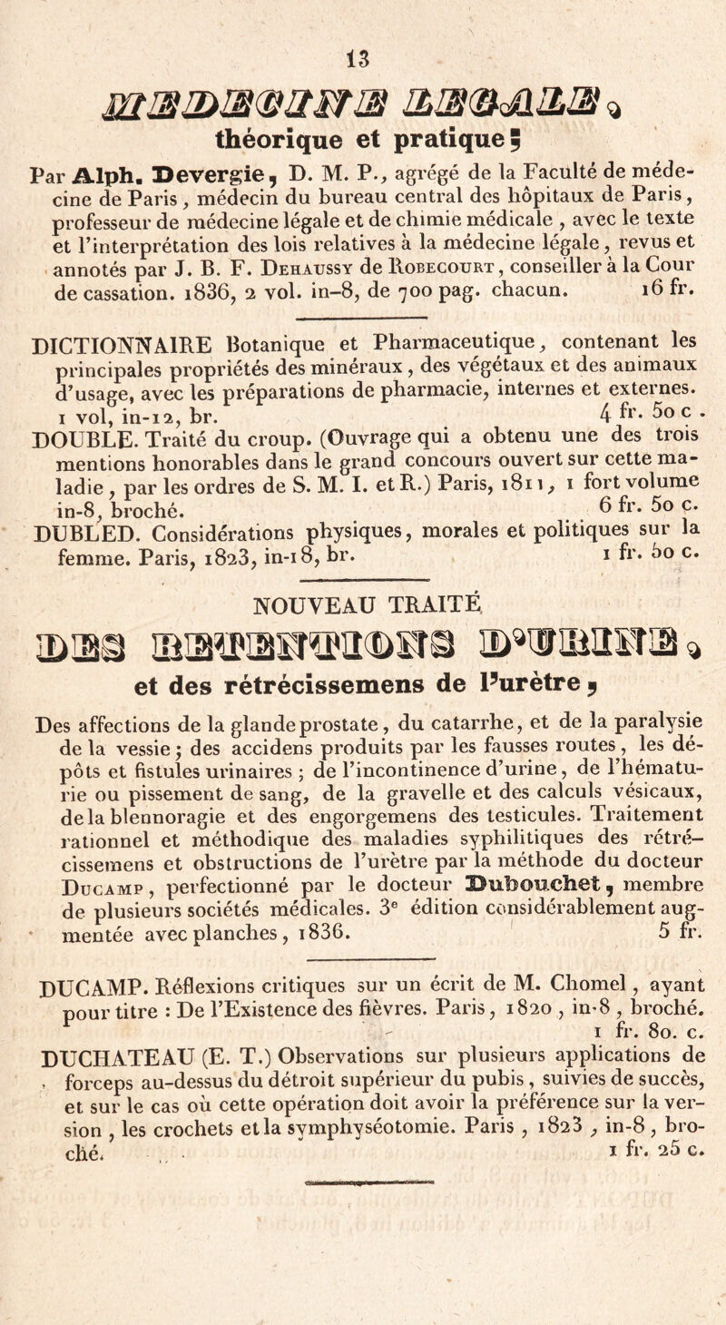 J2HB2>a<B2SriB théorique et pratique ÿ Par Alph. IDevergie, D. M. P., agrégé de la Faculté de méde¬ cine de Paris, médecin du bureau central des hôpitaux de Paris, professeur de médecine légale et de chimie médicale , avec le texte et l’interprétation des lois relatives à la médecine légale, revus et annotés par J. B. F. Dehaussy de Robecourt , conseiller à la Cour de cassation. i836, 2 vol. in-8, de 700 pag. chacun. 16 fr. DICTIONNAIRE Botanique et Pharmaceutique, contenant les principales propriétés des minéraux , des végétaux et des animaux d’usage, avec les préparations de pharmacie, internes et externes. 1 vol, in-12, br. 4 fr* 5° c . DOUBLE. Traité du croup. (Ouvrage qui a obtenu une des trois mentions honorables dans le grand concours ouvert sur cette ma¬ ladie , par les ordres de S. M. I. et R.) Paris, 1811, 1 fort volume in-8, broché. 6 fr. 5o c. DUBLED. Considérations physiques, morales et politiques sur la femme. Paris, 1823, in-18, br. 1 fr» 5o c. NOUVEAU TRAITÉ 1DLBQ ID^ÜIIÎÏO * et des rétrécissemens de l5urètre y Des affections de la glande prostate, du catarrhe, et de la paralysie de la vessie 5 des accidens produits par les fausses routes, les dé¬ pôts et fistules urinaires ; de l’incontinence d’urine, de l’hématu¬ rie ou pissement de sang, de la gravelle et des calculs vésicaux, delà blennoragie et des engorgemens des testicules. Traitement rationnel et méthodique des maladies syphilitiques des rétré¬ cissemens et obstructions de l’urètre par la méthode du docteur Ducamp , perfectionné par le docteur 2>ubOUChet 3 membre de plusieurs sociétés médicales. 3e édition considérablement aug¬ mentée avec planches , i836. 5 fr. DUCAMP. Réflexions critiques sur un écrit de M. Chomel, ayant pour titre : De l’Existence des fièvres. Paris, 1820 , in-8 , broché. 1 fr. 80. c. DUCHATEAU (E. T.) Observations sur plusieurs applications de , forceps au-dessus du détroit supérieur du pubis, suivies de succès, et sur le cas où cette opération doit avoir la préférence sur la ver¬ sion , les crochets et la symphyséotomie. Paris , 1823 , in-8 , bro¬ ché. 1 fr. 25 c.
