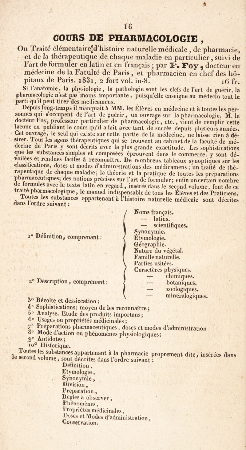 16 COURS DE PHARMACOLOGIE , Ou Traité élémentaire'd’histoire naturelle médicale ^ de pharmacie, et de la thérapeutique de chaque maladie en particulier, suivi de Tart de formuler en latin et en français • par 2Pûy y docteur en médecine de la Faculté de Paris, et pharmacien en chef des hô¬ pitaux de Paris. i83i, 2 fort vol. in-8. 16 fr. Si l’anatomie, la physiologie, la pathologie sont les clefs de l’art de guérir, la pharmacologie n’est pas moins importante , puisqu’elle enseigne au médecin tout le parti qu’il peut tirpr des médicamens. Depuis long-temps il manquait à MM. les Élèves en médecine et à toutes les per¬ sonnes qui s’occupent de l’art de guérir, un ouvrage sur la pharmacologie. M. le docteur Foy, professeur particulier de pharmacologie, etc., vient de remplir cette lacune en publiant le cours qu’il a fait avec tant de succès depuis plusieurs années. Cet ouvrage, le seul qui existe sur cette partie de la médecine, ne laisse rien à dé¬ sirer. Tous les agens thérapeutiques qui se trouvent au cabinet de la faculté de mé¬ decine de Paris y sont décrits avec la plus grande exactitude. Les sophistications que les substances simples et composées éprouvent dans le commerce, y sont dé- voilees et rendues faciles à reconnaître. De nombreux tableaux synoptiques sur les classifications, doses et modes d’administrations des médicamens ; un traité de thé¬ rapeutique de chaque maladie; la théorie et la pratique de toutes les préparations pharmaceutiques; des notions précises sur l’art de formuler; enfin uncertain nombre e tormules avec le texte latin en regard , insérés dans le second volume, font de ce traite pharmacologique, le manuel indispensable de tous les Élèves et des Praticiens. loutes les substances appartenant à l’histoire naturelle médicale sont décrites dans 1 ordre suivant : i° Définition, comprenant: a0 Description, comprenant : noms irançais. — latins. — scientifiques. Synonymie. Étymologie. Géographie. Piature du végétal. Famille naturelle. Parties usitées. Caractères physiques. — chimiques. — botaniques. — zoologiques. — minéralogiques. 3° Récolte et dessiccation ; 4° Sophistications; moyen de les reconnaître; 5° Analyse. Elude des produits importans; 6° Usages ou propriétés médicinales ; 7° LréÇarÜti0nS Pharmaceidiques , doses et modes d’administration o° Mode d action ou phénomènes physiologiques; 9° Antidotes ; J 0 4 10e Historique. le Sw?les1substancesappartenant à la pharmacie proprement dite, insérées dans le second volume, sont décrites dans l’ordre suivant : Définition, Etymologie, Synonymie, Division, Préparation, Règles à observer, Phénomènes, Propriétés médicinales. Doses et Modes d’administration, Conservation*
