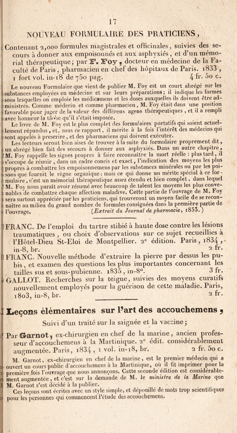 NOUVEAU FORMULAIRE DES PRATICIENS , \ ' Contenant 2,000 formules magistrales et officinales, suivies des se¬ cours à donner aux empoisonnés et aux asphyxiés , et d’un mémo¬ rial thérapeutique; par F. Foy 7 docteur en médecine de la Fa¬ culté de Paris, pharmacien en chef des hôpitaux de Paris. i833 , i fort vol. in-18 de t5o pag. 4 fr* 5o c. Le nouveau Formulaire que vient de publier M. Foy est un court abrégé sur les substances employées en médecine et sur leurs préparations; il indique les formes [sous lesquelles on emploie les médicamens et les doses auxquelles ils doivent être ad¬ ministrés. Comme médecin et comme pharmacien , M. Foy était dans une position favorable pour juger de la valeur des différens agens thérapeutiques , et il a rempli avec honneur la tâche qu’il s’était imposée. Le livre de M. Foy est le plus complet des formulaires portatifs qui soient actuel¬ lement répandus , et, sous ce rapport, il mérite à la fois l’intérêt des médecins qui sont appelés à prescrire, et des pharmaciens qui doivent exécuter. Les lecteurs seront bien aises de trouver à la suite du formulaire proprement dit, Iun abrégé bien fait des secours à donner aux asphyxiés. Dans un autre chapitre, M. Foy rappelle les signes propres à faire reconnaître la mort réelle : plus tard, il s’occupe de réunir , dans un cadre concis et exact, l’indication des moyens les plus propres à combattre les empoisonnemens par les substances minérales ou par les poi¬ sons que fournit le règne organique; mais ce qui donne un mérite spécial à ce for¬ mulaire , c’est un mémorial thérapeutique assez étendu et bien complet, dans lequel M. Foy nous paraît avoir résumé avec beaucoup de talent les moyens les plus conve¬ nables de combattre chaque affection maladive. Cefte partie de l’ouvrage de M. Foy sera surtout appréciée par les praticiens, qui trouveront un moyen facile de se recon¬ naître au milieu du grand nombre de formules consignées dans la première partie de l’ouvrage. (.Extrait du Journal de pharmacie, i833.) I FRANC. De l’emploi do tartre stibié à haute dose contre les lésions traumatiques , ou choix d’observations sur ce sujet recueillies à l’Hôtel-Dieu St-Eloi de Montpellier. 2e édition. Paris, 1834 > in-8, br. < 2 fr- FRANC. Nouvelle méthode d’extraire la pierre par dessus les pu¬ bis , et examen des questions les plus importantes concernant les tailles sus et sous-pubienne. i835 , in-8°. 3 fr. GALLOT. Recherches sur la teigne, suivies des moyens curatifs nouvellement employés pour la guérison de cette maladie. Paiis, i8o3, in-8, br. ____ 2 ^r* Leçons élémentaires sur l5art des accouchemens 5 O Suivi d’un traité sur la saignée et la vaccine ; Par Garnot ? ex-chirurgien en chef de la marine, ancien profes¬ seur d’accouchemens à la Martinique. 2e édit, considérablement augmentée. Paris, i834 ? 1 vol. in-i8, br. 2 fr. oo c. M. Garnot, ex-chirurgien en chef de la marine, est le premier médecin qui a ouvert un cours public d’accouchemens à la Martinique, où il fit imprimer pour la première fois l’ouvrage que nous annonçons. Cette seconde édition est considérable¬ ment augmentée , et c’est sur la demande de M. le ministre de la Marine que M. Garnot s’est décidé à la publier. -, . Ces leçons sont écrites avec un style simple, et dépouille de mots trop scientifiques pour les personnes qui commencent l’étude des accouchemens*
