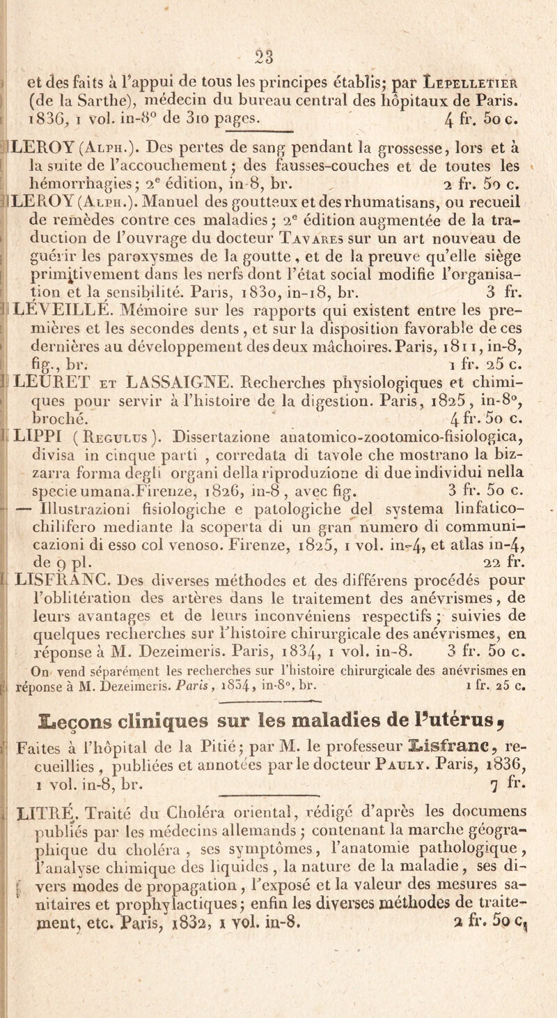 et des faits à l’appui de tous les principes établis; par LepelletieR (de la Sarthe), médecin du bureau central des hôpitaux de Paris. i836; i vol. in-8° de 3io pages. 4 fr. 5o c. LEROY (Alph.). Des pertes de sang pendant la grossesse, lors et à la suite de raccouchement ; des fausses-couches et de toutes les hémorrhagies; 2e édition, in 8, br. „ 2 fr. 5o c. LEROY (Alph.). Manuel des goutteux etdesrhumatisans, ou recueil de remèdes contre ces maladies ; 2e édition augmentée de la tra¬ duction de l’ouvrage du docteur T avares sur un art nouveau de guérir les paroxysmes de la goutte, et de la preuve qu’elle siège primitivement dans les nerfs dont l’état social modifie l’organisa¬ tion et la sensibilité. Paris, i83o, in-i8, br. 3 fr. LEVEILLE. Mémoire sur les rapports qui existent entre les pre¬ mières et les secondes dents, et sur la disposition favorable de ces dernières au développement des deux mâchoires. Paris, 1811, in-8, fig., br. î fr. 25 c. I LEURET et LASSAIGNE. Recherches physiologiques et chimi¬ ques pour servir à l’histoire de la digestion. Paris, 1825, in-8°, broché. 4 fr. 5o c. II LIPPI (Regulus). Dissertazione anatomico-zootomico-fisiologica, divisa in cinque parti , corredata di tavole che mostrano la biz- zarra forma degh organi délia riproduzione di due individui nella specie umana.Firenze, 1826, in-8 , avec fig. 3 fr. 5o c. — Ulustrazioni fisiologiclie e patologiche del systema linfatico- chilifero mediante la scoperta di un gran numéro di communi- cazioni di esso col venoso. Firenze, 1825, i vol. in-4> et atlas in-4, de 9 pl. 22 fr. ï, LISFRÂNC. Des diverses méthodes et des différens procédés pour l’oblitération des artères dans le traitement des anévrismes, de leurs avantages et de leurs inconvéniens respectifs ; suivies de quelques recherches sur Fhistoire chirurgicale des anévrismes, en réponse à M. Dezeimeris. Paris, 1834? 1 vol. in-8. 3 fr. 5o c. On vend séparément les recherches sur l’histoire chirurgicale des anévrismes en [ii réponse à M. Dezeimeris. Paris , 1804, in-8°, br. 1 fr. 25 c. ■Leçons cliniques sur les maladies de Futérus 9 Faites à l’hôpital de la Pitié; par M. le professeur Xdsfranc? re¬ cueillies , publiées et annotées parle docteur Pauly. Paris, i836, 1 vol. in-8, br. 7 fr. V LITRE. Traité du Choléra oriental, rédigé d’après les documens publiés par les médecins allemands ; contenant la marche géogra¬ phique du choléra , ses sy mptômes, l’anatomie pathologique, l’analyse chimique clés liquides, la nature de la maladie, ses di- l vers modes de propagation , Fexposé et la valeur des mesures sa¬ nitaires et prophylactiques; enfin les diverses méthodes de traite¬ ment, etc. Paris, *832, 1 vol. in-8. 2 fr. 5oc?