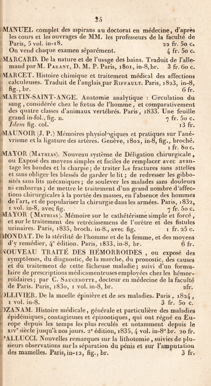 55 MANUEL complet des aspirans au doctorat en médecine, d’après les cours et les ouvrages de MM. les professeurs de la faculté de Paris, 5 vol. in-18. 22 fr. 5o c. On vend chaque examen séparément. 4 fr* 5o c. MARCARD. De la nature et de l’usage des bains. Traduit de l’alle¬ mand parM. Parant, D. M. P. Paris, 1801, in-8,br. 3 fr. 60 c. MARCET. Histoire chimique et traitement médical des affections calculeuses. Traduit de l’anglais par Riffault. Paris, 1823, in-8, bg-,br. 6 fr. VIARTIN-SA1NT-ANGE. Anatomie analytique : Circulation du sang , considérée chez le fœtus de l’homme, et comparativement des quatre classes d’animaux vertébrés. Paris, i833. Une feuille ; grand in-fol., fig. n. 7 fr. 5o c. Idem fig. col. i3 fr. V1AUN0IR (J. P.) Mémoires physiologiques et pratiques sur l’ané¬ vrisme et la ligature des artères. Genève, 1802, in-8, fig., broché. 1 fr. 80 c. V1AYOR (Mathias). Nouveau système de Déligation chirurgicale, ou Exposé des moyens simples et faciles de remplacer avec avan¬ tage les bandes et la charpie; de traiter Es fractures sans attelles et £aus obliger les blessés de garder le lit ; de redresser les gibbo¬ sités sans lits mécaniques; de soulever les malades sans douleurs ni embarras ; de mettre le traitement d’un grand nombre d'affec¬ tions chirurgicales à la portée des masses, en l’absence des hommes de l’art, et de populariser la chirurgie dans les armées. Paris, j832, 1 vol. in-8, avec fig. 7 fr. 5o c. VÎAYOR (Mathias). Mémoire sur le cathétérisme simple et forcé, et sur le traitement des retrécissemens de l’urètre et des fistules ü urinaires. Paris, 1835, broch. in-8., avec fig. 1 fr. 25 c. iMONDAT. De la stérilité de l’homme et de la femme, et des moyens ! d’v remédier, 4e édition. Paris, i833, in-8, br. 6 fr. NOUVEAU TRAITÉ DES HÉMORROÏDES , ou exposé des symptômes, du diagnostic, de la marche, du pronostic, des causes : et du traitement de cette fâcheuse maladie; suivi d’un formu¬ lé laire de prescriptions médicamenteuses employées chez les hémor- ' roïdaires; par C. Saucerotte, docteur en médecine de la faculté I' de Paris. Paris, i83o, 1 vol. in-8, br. 2fr. 1 )LLIYIER. De la moelle épinière et de ses maladies. Paris , 1824 , 1 vol. in-8. 3 fr. 5o c. é)ZANAM. Histoire médicale, générale et particulière des maladies [si épidémiques, contagieuses et épizootiques, qui ont régné en Eu- >‘i rope depuis les temps les plus reculés et notamment depuis le xive siècle jusqu’à nos jours. 2e édition, i835, 4 vol. in-8° br. 20 fr. NALLUCCI. Nouvelles remarques sur la lithotomie , suivies de plu¬ sieurs observations sur la séparation du pénis et sur l'amputation