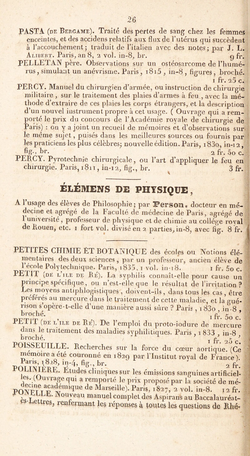 PASTA (de Bergame). Traité des pertes de sang chez les femmes enceintes, et des accidens relatifs aux flux de l’utérus qui succèdent à l’accouchement; traduit de l’italien avec des notes; par J. L. Alibert. Paris, an 8, 2 vol. in-8, br. 9 &• PEjLLETAN pere. Observations sur un ostéosarcome de l’humé¬ rus, simulant un anévrisme. Paris, 1815 , in-8 , figures, broché. 1 fr. 25 c./ PERCY. Manuel du chirurgien d’armée, ou instruction de chirurgie militaire , sur le traitement des plaies d’armes à feu , avec la mé¬ thode d’extraire de ces plaies les corps étrangers, et la description d’un nouvel instrument propre à cet usage. ( Ouvrage qui a rem¬ porté le prix du concours de l’Académie royale de chirurgie de Paris) : on y a joint un recueil de mémoires et d’observations sur le même sujet, puisés dans les meilleures sources ou fournis par les praticiens les plus célèbres- nouvelle édition. Paris, i83o, in-12, br. 2 fr. 5o c. PERCY. Pyrotechnie chirurgicale, ou l’art d’appliquer le feu en chirurgie. Paris, 1811, in-12, fig., br. 3 fr. ÉLÉMENS DE PHYSIQUE, A l’usage des élèves de Philosophie; par IPerson, docteur en mé¬ decine et agrégé de la Faculté de médecine de Paris, agrégé de 1 université, professeur de physique et de chimie au collège royal de Rouen, etc. 1 fort vol. divisé en 2 parties, in-8, avec fig. 8 fr. PETITES CHIMIE ÈT BOTANIQUE des écoles ou Notions élé¬ mentaires des deux sciences , par un professeur, ancien élève de 1 école Polytechnique. Paris, i835, 1 vol. in-18. 1 fr. 5o c. PETIT (de l’ile de Re'). La syphilis connaît-elle pour cause un principe spécifique, ou 11’est-elle que le résultat de l’irritation ? Les moyens antiphlogistiques , doivent-ils , dans tous les cas , être préférés au mercure dans le traitement de cette maladie, et la gué¬ rison s’opère-t-elle d’une manière aussi sûre ? Paris , 1 83o in-8 broché. ^ ^ j fy. 5o c\ PETIT (de l île de Re). De l’emploi du proto-iodure de mercure dans le traitement des maladies syphilitiques. Paris , 1 833 in-8 croche. / 1 fr o5 / POISSEUILLE. Recherches sur la force du cœur aortique. (Ce mémoire a été couronné en 1829 par l’Institut royal de France). 1 ans, t828, m~4, fig., br. 2 fr< P ,LI1^ERE- Etudes cliniques sur les émissions sanguines artificiel¬ les. (Ouvrage qui a remporté le prix proposé par la société de mé- FONpTt wawm,que de Mai'seille)- Par's. 1827,2 vol. in-8. 12 fr. ■ il T y, Wouyeau manuel complet des Aspirants au Baccalauréat- ' tties> ^fermant les réponses à toutes les questions de IUié-