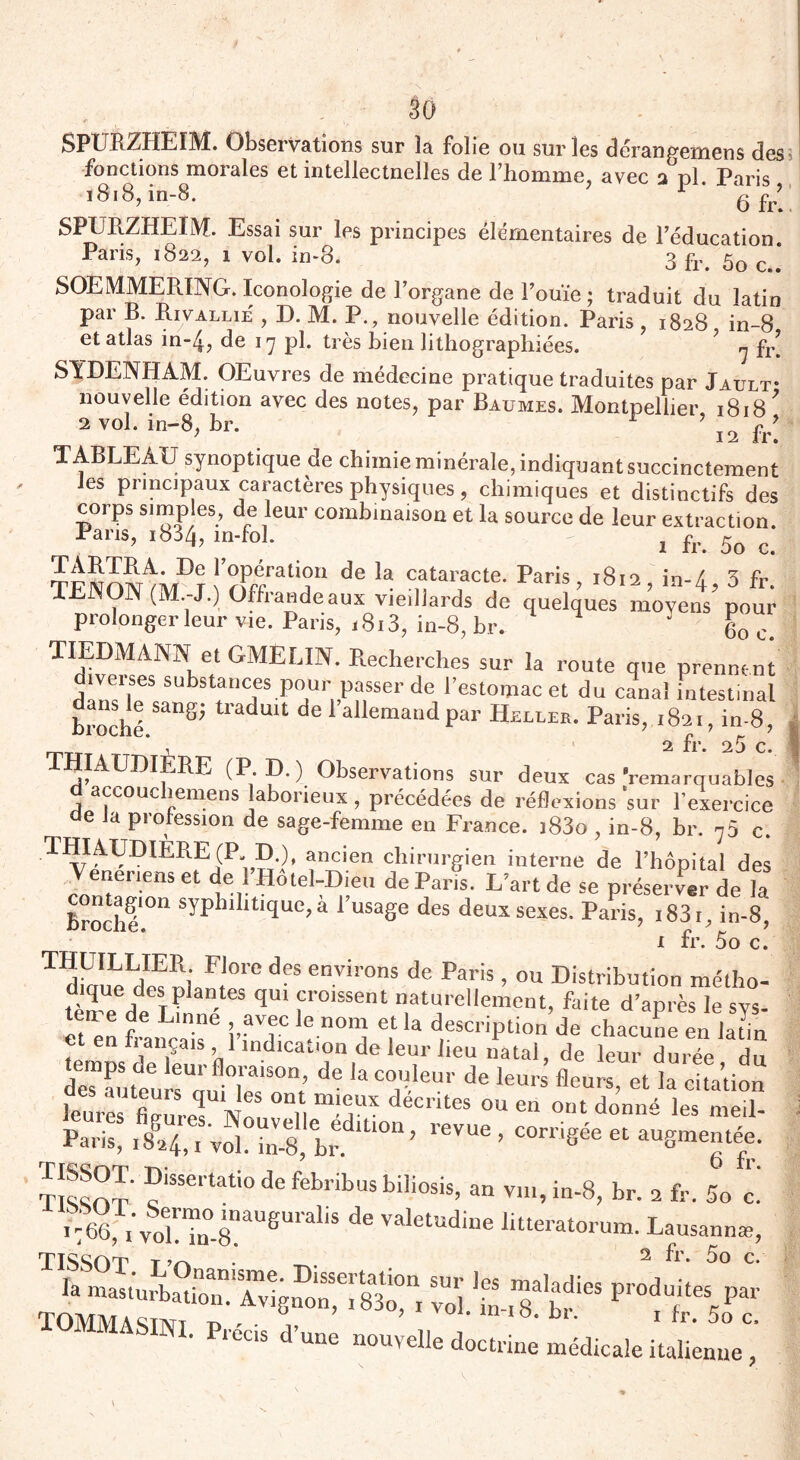 SPURZHEIM. Observations sur la folie ou sur les dérangemens des fonctions morales et intellectuelles de l’homme, avec 3 pl. Paris 1818, in-8. gfr’' SPURZHEIM. Essai sur les principes élémentaires de l’éducation Paris, 1822, 1 vol. in-8. 3 fr. 5o c..‘ SOEMMEPJNG. Iconologie de l’organe de l’ouïe ; traduit du latin par B. Pavallie , D. M. P., nouvelle édition. Paris , 1828 in-8 et atlas in~4, de 17 pl. très bien lithographiées. ? ^ fr’ SYDENHAM. OEuvres de médecine pratique traduites par Jault- nouvelle édition avec des notes, par Baumes. Montpellier, 1818' 2 vol. in-8, br. 12 fr! TABLEAU synoptique de chimie minérale, indiquant succinctement les principaux caractères physiques, chimiques et distinctifs des corps simples, de leur combinaison et la source de leur extraction. Pans, .834, m-fol. - , fr. 5o c. TARERA. De l’opération de la cataracte. Paris, 1812 in-/, 3 fr TENON (M.-J.) Offrande aux vieillards de quelques moyens pou prolonger leur vie. Paris, 1813, in-8, br. * 60 c. TIEDMANN et GMELIN. Recherches sur la route que prennent substances Pour passer de l’estomac et du canal intestinal broché traduit de 1 allemand par Heller. Paris, 1821, in-8, ’ , 2 fr. 25 c. THIAUDIERE (P. D.) Observations sur deux cas Remarquables accouc îemens laborieux, précédées de réflexions sur l’exercice de Ja profession de sage-femme en France. i83o , in-8, br. 75 c. ancien chirurgien interne de l’hôpital des W,eus et de l’Hôtel-Dieu de Pari L’art de se préserver de la broché'011 syphll,tllluc’a FusaSe des deux sexes. Paris, .83i, in-8, 1 fr. 5o c. * ** • ^ ^ V • THUILLIER Flore des environs de Paris, ou Distribution métho- dique des plantes qui croissent naturellement, faite d’après le sys- etaèn français6 l’fndTc ? 1la d,eSCriPtion de chacuue en latin et en fiançais 1 indication de leur heu natal, de leur durée du Steu :“uMe?°n; ^ de ^ fleurs, et la c&tiï leurês firurel Nn il T deCntes ou en out les meil- r °S, • -W « TISSOT :?issertati0 de fèbritus biliosis, an v,n,in-8, br. a fr. 5o c. ^ Valetudille Utteratorum. Lausannæ, TTSSOT y 2 fr. 5o c. TOMMASm- -w -u