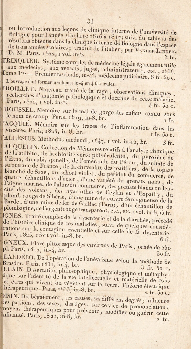 ou Introduction aux leçons de clinique interne de l’université de Bologne pour 1 année scholaire 1816 à i8. v suivi du tableau des tesultats obtenus dans la clinique interne de Bologne dans l’espace £ in.8dU,t ^ nUl,en> Pal' V—l™, 7 o fr TRINQUIER. Système omplet de médecine légale égalen t t ’f Corne aUXfaV°T’ juSeS’ adm',nistrateuif, etc. rgdt icmiei fascicule, in-4°, médecine judiciaire. 6 fr. 5oc. L ouvrage doit former 2 volumes in~4 en 4 fascicules. Fl0I^LP-/OUVCaU tlaité de Ia raSe , observations cliniques Paris^feo avo5Tn.8Pa 8lqne 61 dûCÜ,ae de Cett<; ^ATTccrr . /(. rr. 5o c. r** *• —* t de ■*—« té; ’ 7 ï rr. 5o c. 3 fr. ï ALLESIUS. Methodus medendi, 1647, i vol. in-12, br. 0 rr< 1 AUQUELm. Collection de Mémoires relatifs à l’analyse chimioné V l’Finf lfUe,KdC lachi?nt<:verte Pulvérulente , du pyroxène de . 1 V dujUt1S sPlnelle> de l’émeraude du Pérou du sulfate de jS ®trontiane Franïe > de la chrysolite des joailliers, de k topaze J blanche de Saxe, du sclaorl violet du néri*W ' topaze , quatre échantillons d’acier £ v.X‘de J 1 1 algue-marine, del’alun-du commerce des m-enai- h ! ’i d «eue des volcans, des hyacinthes deCcvEn ed’ES?'T SîS,‘rr' “P»™. . vol™ ï rrATT?c rp •. r , , y A ’-a vm. m-o,iD tr. S^S; TraU,e comPIf de la dysenterie et de la diarrhée précédé d. 1 histoire clinique de ces maladies , suivi de quelques consul 3 rations sur la rrmfocrirm nCCÛ„t;„iL ues c°oside- 1 rations sur la contagion essentielle et sur celle'de' lTdysTnTeriî Paris, 1825, 1 fort vol. in-8. br. uysentene. 6 fr. p?pEarisX'i d6S enV'r0nS de PariS » 0rnée »*>' î4ÏÏS£^£7t^*r***“ '* »”!“« * es eties qui vivent ou vegetent sur la terre. Théorie électriaue t hérapeu tique. Pans, i833, in-8, hr. 2 fr 5o pSTN.Du bégaiement, ses causes,, ses différéns detrreV influent des passions, des sexes, des âves sur ce n,, ,i„ 8 7 uiHuence 'moyens thérapeutique pour freVenir rZuàl Prononc atlon 5 iInfirmité. Paris, 182,, in 8, hr. ’ lf'er ou8uenr ce“e 2 fr.