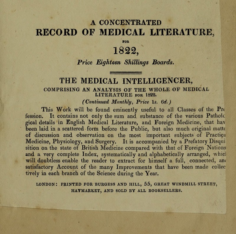 A CONCENTRATED RECORD OF MEDICAL LITERATURE, FOR 1822, Price Eighteen Shillings Boards. THE MEDICAL INTELLIGENCER, COMPRISING AN ANALYSIS OF THE WHOLE OF MEDICAL LITERATURE for 1822. (Continued Monthly, Price Is. 6d.) This Work will be found eminently useful to all Classes of the Pr< fession. It contains not only the sum and substance of the various Patholc gical details in English Medical Literature, and Foreign Medicine, that hav been laid in a scattered form before the Public, but also much original matte of discussion and observation on the most important subjects of Practipa Medicine, Physiology, and Surgery. It is accompanied by a Prefatory Disqui sition on the state of British Medicine compared with that of Foreign Nations and a very complete Index, systematically and alphabetically arranged, whici will doubtless enable the reader to extract for himself a full, connected, an< satisfactory Account of the many Improvements that have been made collec tively in each branch of the Science during the Year. LONDON: PRINTED FOR BURGESS AND HILL, 55, GREAT WINDMILL STREET, HAYMARKET, AND SOLD BY ALL BOOKSELLERS.