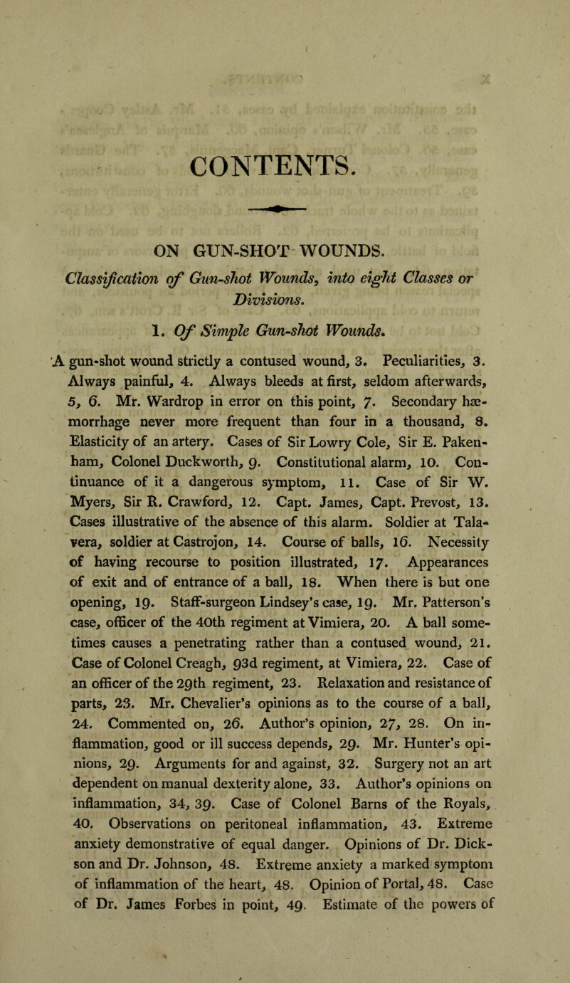 CONTENTS. ON GUN-SHOT WOUNDS. Classification of Gun-shot Wounds, into eight Classes or Divisions. 1. Of Simple Gun-shot Wounds. A gun-shot wound strictly a contused wound, 3. Peculiarities, 3. Always painful, 4. Always bleeds at first, seldom afterwards, 5, 6. Mr. Wardrop in error on this point, 7* Secondary hae- morrhage never more frequent than four in a thousand, 8. Elasticity of an artery. Cases of Sir Lowry Cole, Sir E. Paken- ham. Colonel Duckworth, Q. Constitutional alarm, 10. Con- tinuance of it a dangerous symptom, 11. Case of Sir W. Myers, Sir R. Crawford, 12. Capt. James, Capt. Prevost, 13. Cases illustrative of the absence of this alarm. Soldier at Tala- vera, soldier at Castrojon, 14. Course of balls, 16. Necessity of having recourse to position illustrated, 17. Appearances of exit and of entrance of a ball, 18. When there is but one opening, 19. Staff-surgeon Lindsey’s case, 19. Mr. Patterson’s case, officer of the 40th regiment at Vimiera, 20. A ball some- times causes a penetrating rather than a contused wound, 21. Case of Colonel Creagh, 93d regiment, at Vimiera, 22. Case of an officer of the 29th regiment, 23. Relaxation and resistance of parts, 23. Mr. Chevalier’s opinions as to the course of a ball, 24. Commented on, 26. Author’s opinion, 27, 28. On in- flammation, good or ill success depends, 29. Mr. Hunter’s opi- nions, 29. Arguments for and against, 32. Surgery not an art dependent on manual dexterity alone, 33. Author’s opinions on inflammation, 34, 39. Case of Colonel Barns of the Royals, 40. Observations on peritoneal inflammation, 43. Extreme anxiety demonstrative of equal danger. Opinions of Dr. Dick- son and Dr. Johnson, 48. Extreme anxiety a marked symptom of inflammation of the heart, 48. Opinion of Portal, 48. Case of Dr. James Forbes in point, 49. Estimate of the powers of