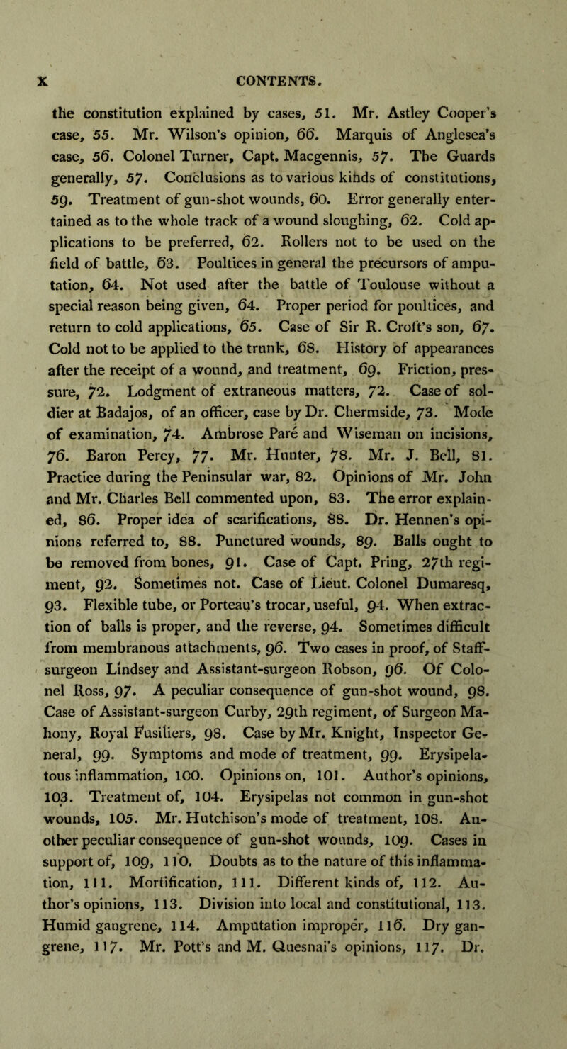 the constitution explained by cases, 51. Mr. Astley Cooper's case, 55. Mr. Wilson’s opinion, 66. Marquis of Anglesea’s case, 56. Colonel Turner, Capt. Macgennis, 57. The Guards generally, 57. Conclusions as to various kihds of constitutions, 59. Treatment of gun-shot wounds, 60. Error generally enter- tained as to the whole track of a wound sloughing, 62. Cold ap- plications to be preferred, 62. Rollers not to be used on the field of battle, 63. Poultices in general the precursors of ampu- tation, 64. Not used after the battle of Toulouse without a special reason being given, 64. Proper period for poultices, and return to cold applications, 65. Case of Sir R. Croft’s son, 67. Cold not to be applied to the trunk, 6S. History of appearances after the receipt of a wound, and treatment, 69. Friction, pres- sure, 72. Lodgment of extraneous matters, 72. Case of sol- dier at Badajos, of an officer, case by Dr. Chermside, 73. Mode of examination, 74. Ambrose Pare and Wiseman on incisions, 76. Baron Percy, 77. Mr. Hunter, 78. Mr. J. Bell, 81. Practice during the Peninsular war, 82. Opinions of Mr. John and Mr. Charles Bell commented upon, 83. The error explain- ed, 86. Proper idea of scarifications, 88. Dr. Hennen’s opi- nions referred to, 88. Punctured wounds, 89. Balls ought to be removed from bones, 91. Case of Capt. Pring, 27th regi- ment, 92. Sometimes not. Case of Lieut. Colonel Dumaresq, 93. Flexible tube, or Porteau’s trocar, useful, 94. When extrac- tion of balls is proper, and the reverse, 94. Sometimes difficult from membranous attachments, 96. Two cases in proof, of Staff- surgeon Lindsey and Assistant-surgeon Robson, 96. Of Colo- nel Ross, 97. A peculiar consequence of gun-shot wound, 98. Case of Assistant-surgeon Curby, 29th regiment, of Surgeon Ma- hony, Royal Fusiliers, 98. Case by Mr. Knight, Inspector Ge- neral, 99. Symptoms and mode of treatment, 99. Erysipela- tous inflammation, ICO. Opinions on, 101. Author’s opinions, 103. Treatment of, 104. Erysipelas not common in gun-shot wounds, 105. Mr. Hutchison’s mode of treatment, 108. An- other peculiar consequence of gun-shot wounds, 109. Cases in support of, 109, 110. Doubts as to the nature of this inflamma- tion, 111. Mortification, 111. Different kinds of, 112. Au- thor’s opinions, 113. Division into local and constitutional, 113. Humid gangrene, 114. Amputation improper, 116. Dry gan- grene, 117. Mr. Pott’s and M. Quesnai’s opinions, 117. Dr.