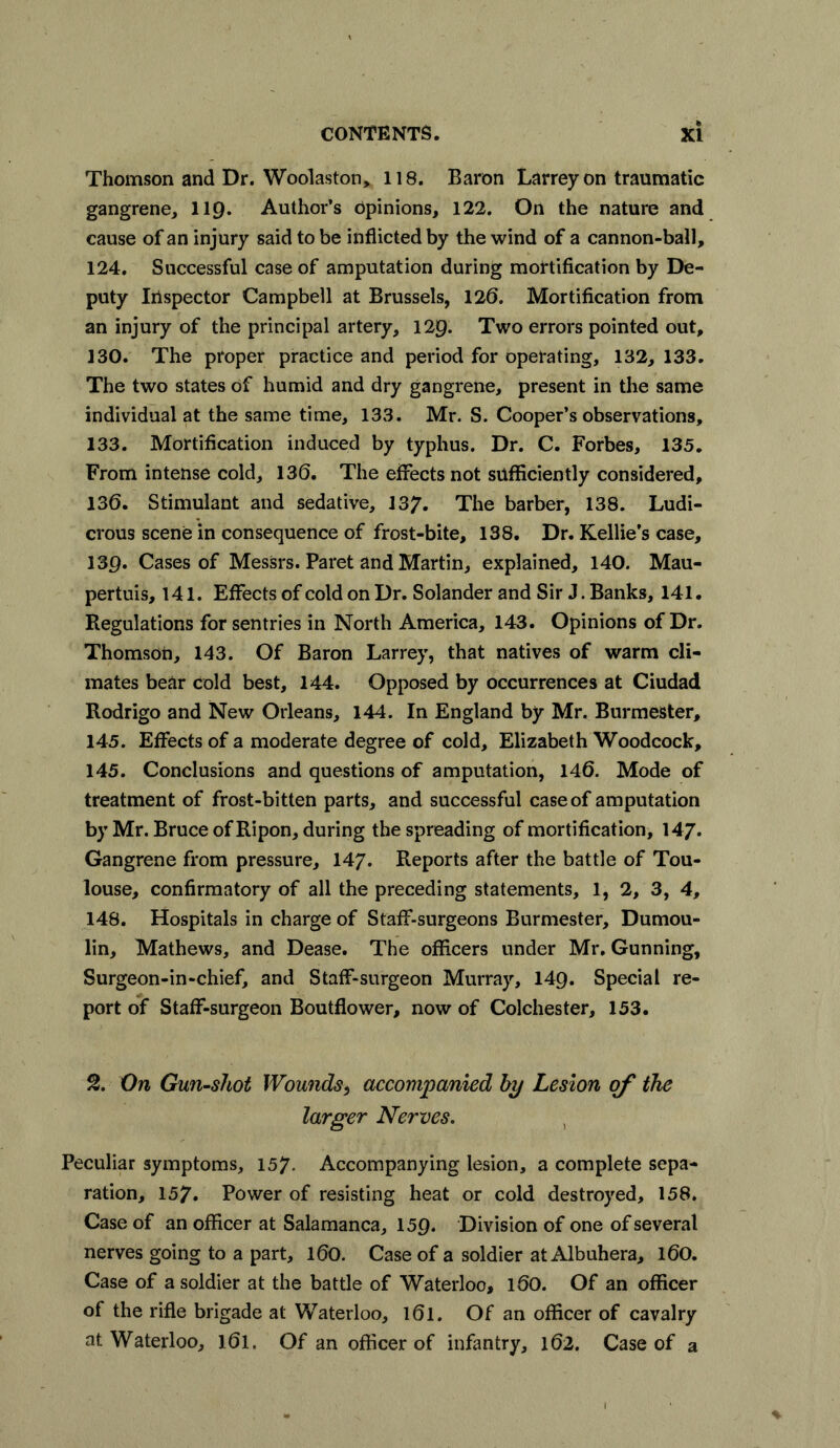 Thomson and Dr. Woolaston, 118. Baron Larreyon traumatic gangrene, 119. Author’s Opinions, 122. On the nature and cause of an injury said to be inflicted by the wind of a cannon-ball, 124. Successful case of amputation during mortification by De- puty Inspector Campbell at Brussels, 120. Mortification from an injury of the principal artery, 129. Two errors pointed out, 130. The proper practice and period for operating, 132, 133. The two states of humid and dry gangrene, present in the same individual at the same time, 133. Mr. S. Cooper’s observations, 133. Mortification induced by typhus. Dr. C. Forbes, 135. From intense cold, 136. The effects not sufficiently considered, 136. Stimulant and sedative, 137. The barber, 138. Ludi- crous scene in consequence of frost-bite, 138. Dr. Kellie’s case, 139. Cases of Messrs. Paret and Martin, explained, 140. Mau- pertuis, 141. Effects of cold on Dr. Solander and Sir J. Banks, 141. Regulations for sentries in North America, 143. Opinions of Dr. Thomson, 143. Of Baron Larrey, that natives of warm cli- mates bear cold best, 144. Opposed by occurrences at Ciudad Rodrigo and New Orleans, 144. In England by Mr. Burmester, 145. Effects of a moderate degree of cold, Elizabeth Woodcock, 145. Conclusions and questions of amputation, 146. Mode of treatment of frost-bitten parts, and successful case of amputation by Mr. Bruce of Ripon, during the spreading of mortification, 147. Gangrene from pressure, 147. Reports after the battle of Tou- louse, confirmatory of all the preceding statements, 1, 2, 3, 4, 148. Hospitals in charge of Staff-surgeons Burmester, Dumou- lin, Mathews, and Dease. The officers under Mr. Gunning, Surgeon-in-chief, and Staff-surgeon Murray, 149. Special re- port of Staff-surgeon Boutflower, now of Colchester, 153. 2. On Gun-shot Wounds> accompanied by Lesion of the larger Nerves. Peculiar symptoms, 157- Accompanying lesion, a complete sepa- ration, 157. Power of resisting heat or cold destroyed, 158. Case of an officer at Salamanca, 159. Division of one of several nerves going to a part, 160. Case of a soldier at Albuhera, 160. Case of a soldier at the battle of Waterloo, 16O. Of an officer of the rifle brigade at Waterloo, l6l. Of an officer of cavalry at Waterloo, 161. Of an officer of infantry, 162. Case of a