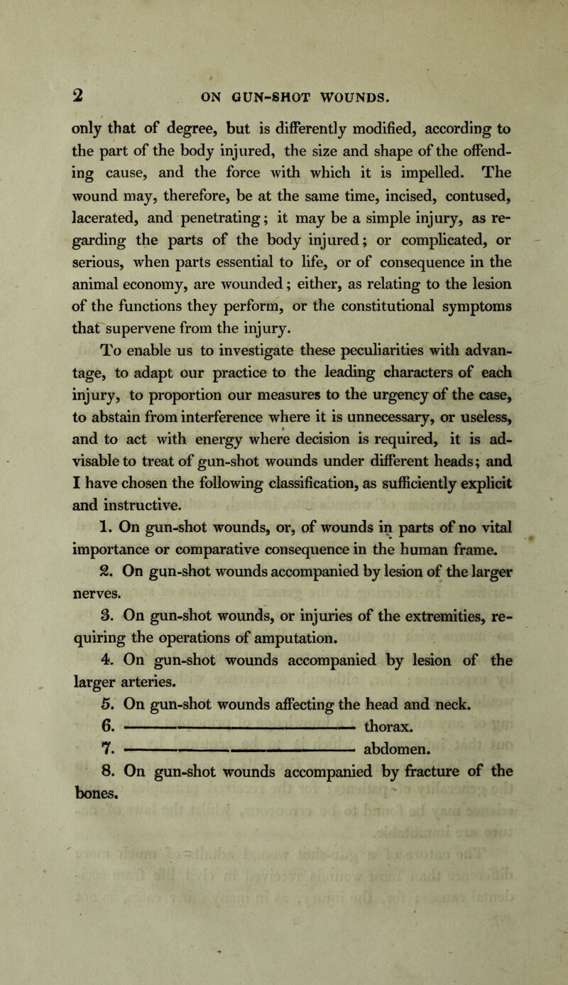 only that of degree, but is differently modified, according to the part of the body injured, the size and shape of the offend- ing cause, and the force with which it is impelled. The wound may, therefore, be at the same time, incised, contused, lacerated, and penetrating; it may be a simple injury, as re- garding the parts of the body injured; or complicated, or serious, when parts essential to life, or of consequence in the animal economy, are wounded; either, as relating to the lesion of the functions they perform, or the constitutional symptoms that supervene from the injury. To enable us to investigate these peculiarities with advan- tage, to adapt our practice to the leading characters of each injury, to proportion our measures to the urgency of the case, to abstain from interference where it is unnecessary, or useless, and to act with energy where decision is required, it is ad- visable to treat of gun-shot wounds under different heads; and I have chosen the following classification, as sufficiently explicit and instructive. 1. On gun-shot wounds, or, of wounds in parts of no vital importance or comparative consequence in the human frame. 2. On gun-shot wounds accompanied by lesion of the larger nerves. 3. On gun-shot wounds, or injuries of the extremities, re- quiring the operations of amputation. 4. On gun-shot wounds accompanied by lesion of the larger arteries. 5. On gun-shot wounds affecting the head and neck. 6. thorax. 7. abdomen. 8. On gun-shot wounds accompanied by fracture of the bones.