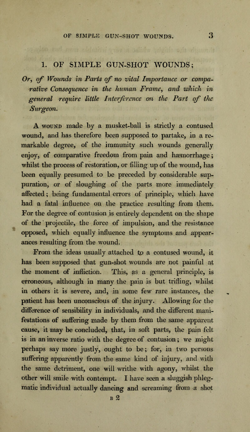 1. OF SIMPLE GUN-SHOT WOUNDS; Or, of Wounds in Parts of no vital Importance or compa- rative Consequence in the human frame, and which in general require little Interference o?i the Part of the Surgeon. A wound made by a musket-ball is strictly a contused wound, and has therefore been supposed to partake, in a re- markable degree, of the immunity such wounds generally enjoy, of comparative freedom from pain and hsemorrhage; whilst the process of restoration, or filling up of the wound, has been equally presumed to be preceded by considerable sup- puration, or of sloughing of the parts more immediately affected; being fundamental errors of principle, which have had a fatal influence on the practice resulting from them. For the degree of contusion is entirely dependent on the shape of the projectile, the force of impulsion, and the resistance opposed, which equally influence the symptoms and appear- ances resulting from the wound. From the ideas usually attached to a contused wound, it has been supposed that gun-shot wounds are not painful at the moment of infliction. This, as a general principle, is erroneous, although in many the pain is but trifling, whilst in others it is severe, and, in some few rare instances, the patient has been unconscious of the injury. Allowing for the difference of sensibility in individuals, and the different mani- festations of suffering made by them from the same apparent cause, it may be concluded, that, in soft parts, the pain felt is in an inverse ratio with the degree of contusion; we might perhaps say more justly, ought to be; for, in two persons suffering apparently from the same kind of injury, and with the same detriment, one will writhe with agony, whilst the other will smile with contempt. I have seen a sluggish phleg- matic individual actually dancing and screaming from a shot b 2