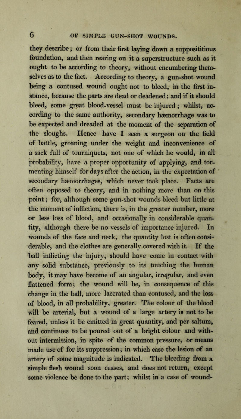 they describe; or from their first laying down a supposititious foundation, and then rearing on it a superstructure such as it ought to be according to theory, without encumbering them- selves as to the fact. According to theory, a gun-shot wound being a contused wound ought not to bleed, in the first in- stance, because the parts are dead or deadened; and if it should bleed, some great blood-vessel must be injured; whilst, ac- cording to the same authority, secondary haemorrhage was to be expected and dreaded at the moment of the separation of the sloughs. Hence have I seen a surgeon on the field of battle, groaning under the weight and inconvenience of a sack full of tourniquets, not one of which he would, in all probability, have a proper opportunity of applying, and tor- menting himself for days after the action, in the expectation of secondary haemorrhages, which never took place. Facts are often opposed to theory, and in nothing more than on this point; for, although some gun-shot wounds bleed but little at the moment of infliction, there is, in the greater number, more or less loss of blood, and occasionally in considerable quan- tity, although there be no vessels of importance injured. In wounds of the face and neck, the quantity lost is often consi- derable, and the clothes are generally covered with it. If the ball inflicting the injury, should have come in contact with any solid substance, previously to its touching the human body, it may have become of an angular, irregular, and even flattened form; the wound will be, in consequence of this change in the ball, more lacerated than contused, and the loss of blood, in all probability, greater. The colour of the blood will be arterial, but a wound of a large artery is not to be feared, unless it be emitted in great quantity, and per saltum, and continues to be poured out of a bright colour and with- out intermission, in spite of the common pressure, or means made use of for its suppression; in which case the lesion of an artery of some magnitude is indicated. The bleeding from a simple flesh wound soon ceases, and does not return, except some violence be done to the part; whilst in a case of wound-