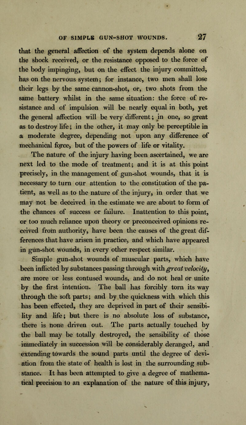 that the general affection of the system depends alone on the shock received, or the resistance opposed to the force of the body impinging, but on the effect the injury committed, has on the nervous system; for instance, two men shall lose their legs by the same cannon-shot, or, two shots from the same battery whilst in the same situation: the force of re- sistance and of impulsion will be nearly equal in both, yet the general affection will be very different; in one, so great as to destroy life; in the other, it may only be perceptible in a moderate degree, depending not upon any difference of mechanical force, but of the powers of life or vitality. The nature of the injury having been ascertained, we are next led to the mode of treatment; and it is at this point precisely, in the management of gun-shot wounds, that it is necessary to turn our attention to the constitution of the pa- tient, as well as to the nature of the injury, in order that we may not be deceived in the estimate we are about to form of the chances of success or failure. Inattention to this point, or too much reliance upon theory or preconceived opinions re- ceived from authority, have been the causes of the great dif- ferences that have arisen in practice, and which have appeared in gun-shot wounds, in every other respect similar. Simple gun-shot wounds of muscular parts, which have been inflicted by substances passing through with great velocity, are more or less contused wounds, and do not heal or unite by the first intention. The ball has forcibly torn its way through the soft parts; and by the quickness with which this has been effected, they are deprived in part of their sensibi- lity and life; but there is no absolute loss of substance, there is none driven out. The parts actually touched by the ball may be totally destroyed, the sensibility of those immediately in succession will be considerably deranged, and extending towards the sound parts until the degree of devi- ation from the state of health is lost in the surrounding sub- stance. It has been attempted to give a degree of mathema- tical precision to an explanation of the nature of this injury,