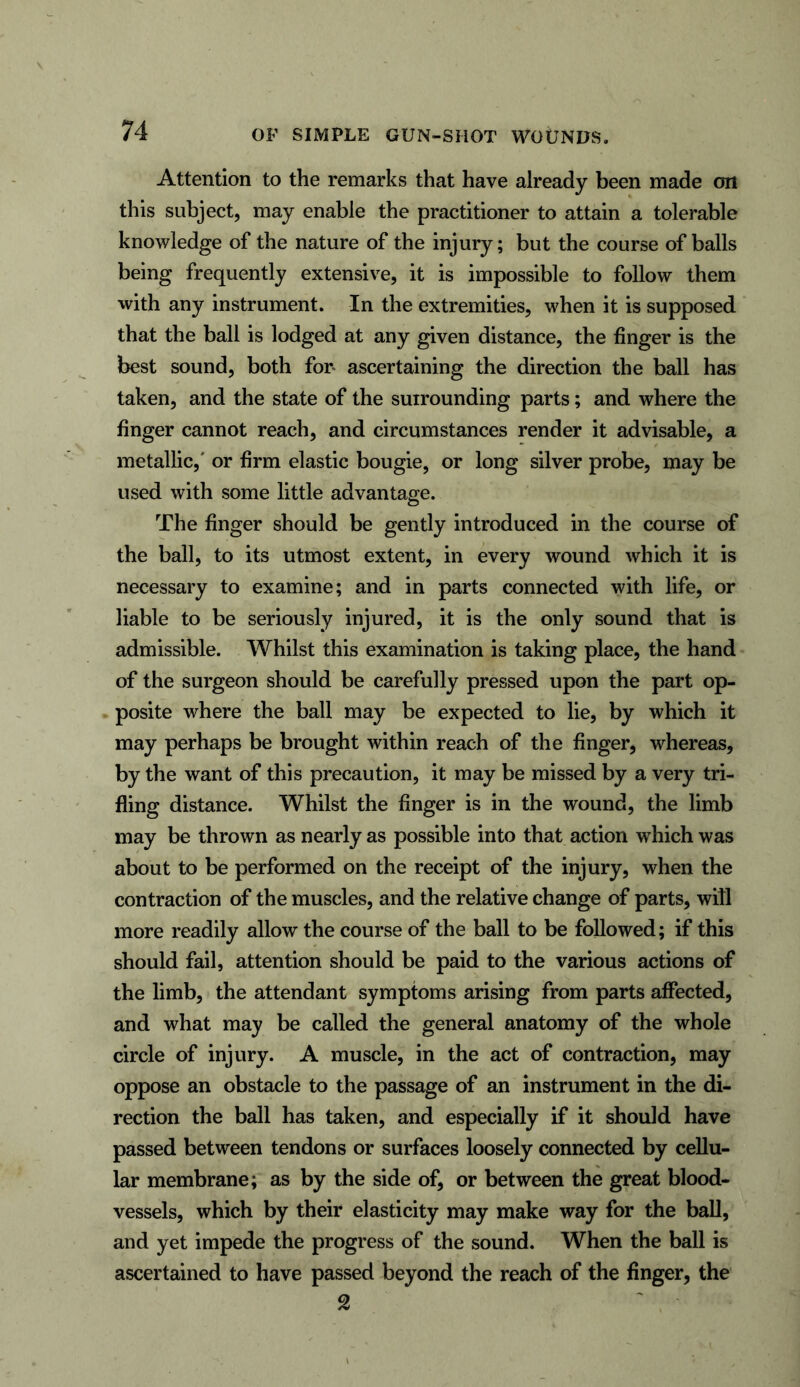 Attention to the remarks that have already been made on this subject, may enable the practitioner to attain a tolerable knowledge of the nature of the injury; but the course of balls being frequently extensive, it is impossible to follow them with any instrument. In the extremities, when it is supposed that the ball is lodged at any given distance, the finger is the best sound, both for* ascertaining the direction the ball has taken, and the state of the surrounding parts; and where the finger cannot reach, and circumstances render it advisable, a metallic,' or firm elastic bougie, or long silver probe, may be used with some little advantage. The finger should be gently introduced in the course of the ball, to its utmost extent, in every wound which it is necessary to examine; and in parts connected with life, or liable to be seriously injured, it is the only sound that is admissible. Whilst this examination is taking place, the hand of the surgeon should be carefully pressed upon the part op- posite where the ball may be expected to lie, by which it may perhaps be brought within reach of the finger, whereas, by the want of this precaution, it may be missed by a very tri- fling distance. Whilst the finger is in the wound, the limb may be thrown as nearly as possible into that action which was about to be performed on the receipt of the injury, when the contraction of the muscles, and the relative change of parts, will more readily allow the course of the ball to be followed; if this should fail, attention should be paid to the various actions of the limb, the attendant symptoms arising from parts affected, and what may be called the general anatomy of the whole circle of injury. A muscle, in the act of contraction, may oppose an obstacle to the passage of an instrument in the di- rection the ball has taken, and especially if it should have passed between tendons or surfaces loosely connected by cellu- lar membrane; as by the side of, or between the great blood- vessels, which by their elasticity may make way for the ball, and yet impede the progress of the sound. When the ball is ascertained to have passed beyond the reach of the finger, the 2