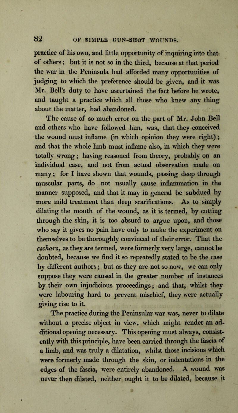 practice of his own, and little opportunity of inquiring into that of others; but it is not so in the third, because at that period the war in the Peninsula had afforded many opportuuities of judging to which the preference should be given, and it was Mr. Bell’s duty to have ascertained the fact before he wrote, and taught a practice which all those who knew any thing about the matter, had abandoned. The cause of so much error on the part of Mr. John Bell and others who have followed him, was, that they conceived the wound must inflame (in which opinion they were right); and that the whole limb must inflame also, in which they were totally wrong; having reasoned from theory, probably on an individual case, and not from actual observation made on many; for I have shown that wounds, passing deep through muscular parts, do not usually cause inflammation in the manner supposed, and that it may in general be subdued by more mild treatment than deep scarifications. As to simply dilating the mouth of the wound, as it is termed, by cutting through the skin, it is too absurd to argue upon, and those who say it gives no pain have only to make the experiment on themselves to be thoroughly convinced of their error. That the eschars, as they are termed, were formerly very large, cannot be doubted, because we find it so repeatedly stated to be the case by different authors; but as they are not so now, we can only suppose they were caused in the greater number of instances by their own injudicious proceedings; and that, whilst they were labouring hard to prevent mischief, they were actually giving rise to it. The practice during the Peninsular war was, never to dilate without a precise object in view, which might render an ad- ditional opening necessary. This opening must always, consist- ently with this principle, have been carried through the fascia of a limb, and was truly a dilatation, whilst those incisions which were formerly made through the skin, or indentations in the edges of the fascia, were entirely abandoned. A wound was never then dilated, neither ought it to be dilated, because it