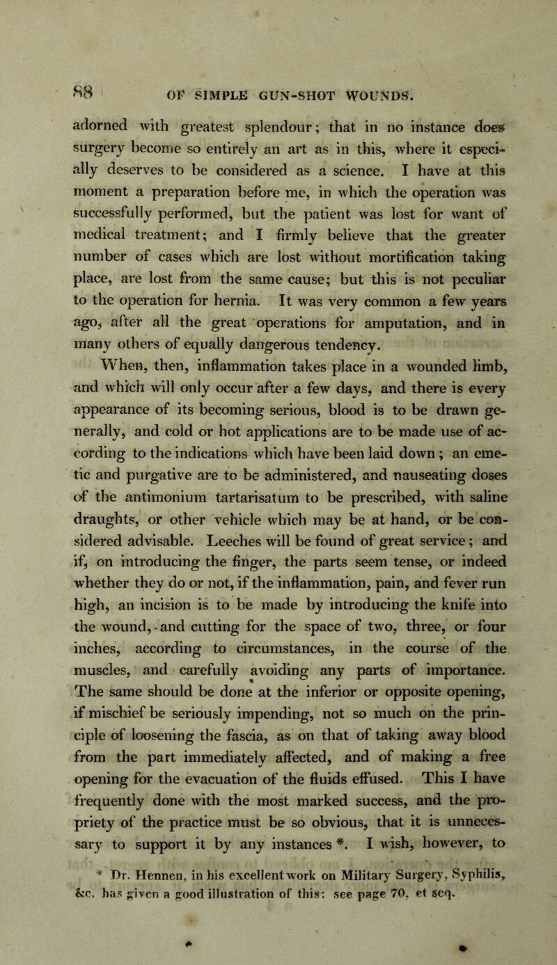 adorned with greatest splendour; that in no instance does surgery become so entirely an art as in this, where it especi- ally deserves to be considered as a science. I have at this moment a preparation before me, in which the operation was successfully performed, but the patient was lost for want of medical treatment; and I firmly believe that the greater number of cases which are lost without mortification taking place, are lost from the same cause; but this is not peculiar to the operation for hernia. It was very common a few years ago, after all the great operations for amputation, and in many others of equally dangerous tendency. When, then, inflammation takes place in a wounded limb, and which will only occur after a few days, and there is every appearance of its becoming serious, blood is to be drawn ge- nerally, and cold or hot applications are to be made use of ac- cording to the indications which have been laid down ; an eme- tic and purgative are to be administered, and nauseating doses of the antimonium tartarisatum to be prescribed, with saline draughts, or other vehicle which may be at hand, or be con- sidered advisable. Leeches will be found of great service; and if, on introducing the finger, the parts seem tense, or indeed whether they do or not, if the inflammation, pain, and fever run high, an incision is to be made by introducing the knife into the wound,-and cutting for the space of two, three, or four inches, according to circumstances, in the course of the muscles, and carefully avoiding any parts of importance. The same should be done at the inferior or opposite opening, if mischief be seriously impending, not so much on the prin- ciple of loosening the fascia, as on that of taking away blood from the part immediately affected, and of making a free opening for the evacuation of the fluids effused. This I have frequently done with the most marked success, and the pro- priety of the practice must be so obvious, that it is unneces- sary to support it by any instances *. I wish, however, to * Dr. Hennen, in his excellent work on Military Surgery, Syphilis, &c. has given a good illustration of this: see page 70, et seq.
