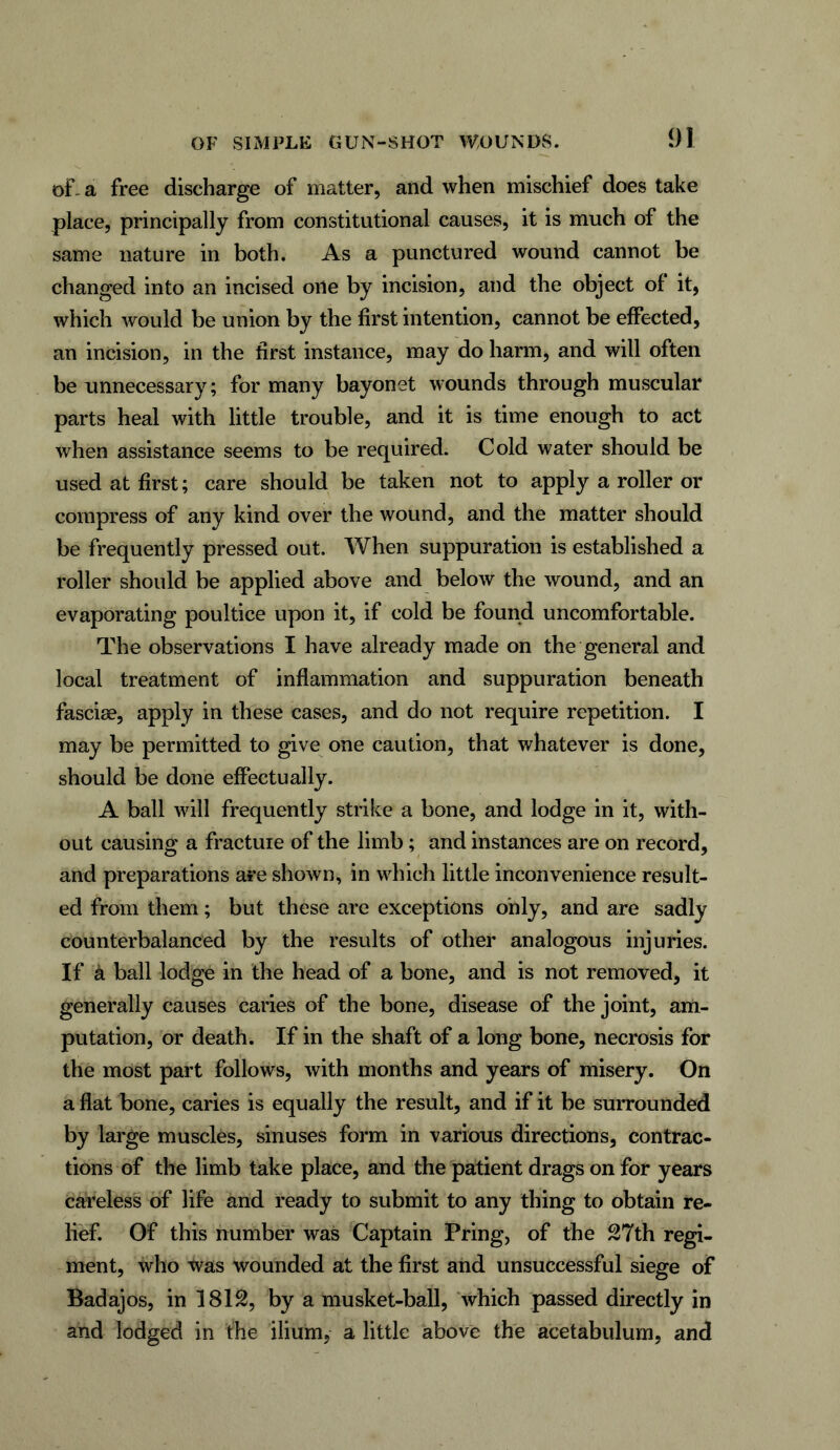 of- a free discharge of matter, and when mischief does take place, principally from constitutional causes, it is much of the same nature in both. As a punctured wound cannot be changed into an incised one by incision, and the object of it, which would be union by the first intention, cannot be effected, an incision, in the first instance, may do harm, and will often be unnecessary; for many bayonet wounds through muscular parts heal with little trouble, and it is time enough to act when assistance seems to be required. Cold water should be used at first; care should be taken not to apply a roller or compress of any kind over the wound, and the matter should be frequently pressed out. When suppuration is established a roller should be applied above and below the wound, and an evaporating poultice upon it, if cold be found uncomfortable. The observations I have already made on the general and local treatment of inflammation and suppuration beneath fasciae, apply in these cases, and do not require repetition. I may be permitted to give one caution, that whatever is done, should be done effectually. A ball will frequently strike a bone, and lodge in it, with- out causing a fractuie of the limb; and instances are on record, and preparations are shown, in which little inconvenience result- ed from them; but these are exceptions only, and are sadly counterbalanced by the results of other analogous injuries. If a ball lodge in the head of a bone, and is not removed, it generally causes caries of the bone, disease of the joint, am- putation, or death. If in the shaft of a long bone, necrosis for the most part follows, with months and years of misery. On a flat bone, caries is equally the result, and if it be surrounded by large muscles, sinuses form in various directions, contrac- tions of the limb take place, and the patient drags on for years careless of life and ready to submit to any thing to obtain re- lief. Of this number was Captain Pring, of the 27th regi- ment, who was wounded at the first and unsuccessful siege of Badajos, in 1812, by a musket-ball, which passed directly in and lodged in the ilium, a little above the acetabulum, and