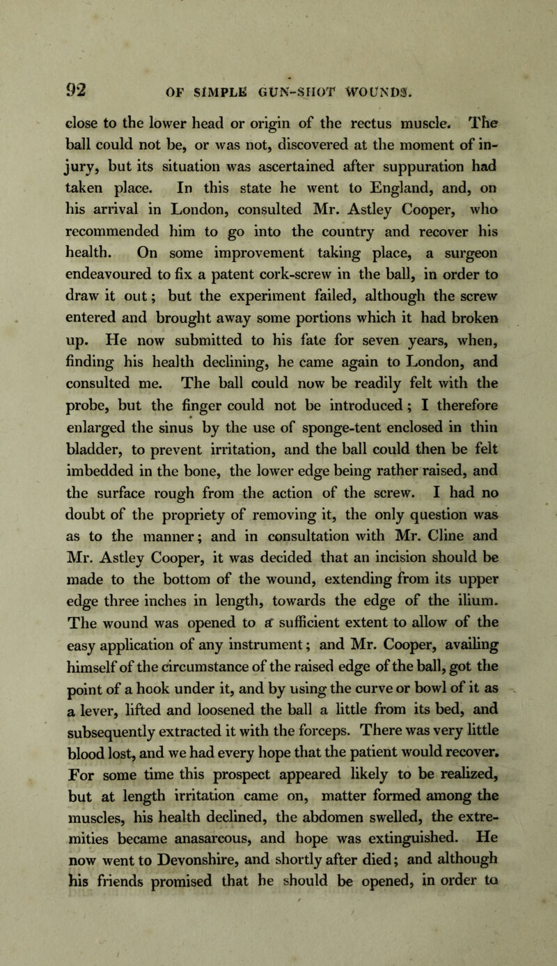 close to the lower head or origin of the rectus muscle. The ball could not be, or was not, discovered at the moment of in- jury, but its situation was ascertained after suppuration had taken place. In this state he went to England, and, on his arrival in London, consulted Mr. Astley Cooper, who recommended him to go into the country and recover his health. On some improvement taking place, a surgeon endeavoured to fix a patent cork-screw in the ball, in order to draw it out; but the experiment failed, although the screw entered and brought away some portions which it had broken up. He now submitted to his fate for seven years, when, finding his health declining, he came again to London, and consulted me. The ball could now be readily felt with the probe, but the finger could not be introduced; I therefore enlarged the sinus by the use of sponge-tent enclosed in thin bladder, to prevent irritation, and the ball could then be felt imbedded in the bone, the lower edge being rather raised, and the surface rough from the action of the screw. I had no doubt of the propriety of removing it, the only question was as to the manner; and in consultation with Mr. Cline and Mr. Astley Cooper, it was decided that an incision should be made to the bottom of the wound, extending from its upper edge three inches in length, towards the edge of the ilium. The wound was opened to ar sufficient extent to allow of the easy application of any instrument; and Mr. Cooper, availing himself of the circumstance of the raised edge of the ball, got the point of a hook under it, and by using the curve or bowl of it as a lever, lifted and loosened the ball a little from its bed, and subsequently extracted it with the forceps. There was very little blood lost, and we had every hope that the patient would recover. For some time this prospect appeared likely to be realized, but at length irritation came on, matter formed among the muscles, his health declined, the abdomen swelled, the extre- mities became anasarcous, and hope was extinguished. He now went to Devonshire, and shortly after died; and although his friends promised that he should be opened, in order to