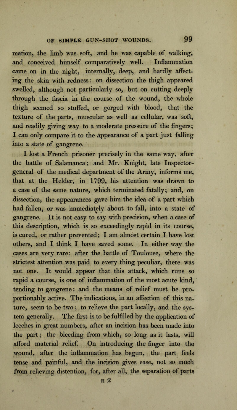 mation, the limb was soft, and he was capable of walking, and conceived himself comparatively well. Inflammation came on in the night, internally, deep, and hardly affect- ing the skin with redness: on dissection the thigh appeared swelled, although not particularly so, but on cutting deeply through the fascia in the course of the wound, the whole thigh seemed so stuffed, or gorged with blood, that the texture of the parts, muscular as well as cellular, was soft, and readily giving way to a moderate pressure of the fingers; I can only compare it to the appearance of a part just falling into a state of gangrene. I lost a French prisoner precisely in the same way, after the battle of Salamanca; and Mr. Knight, late Inspector- general of the medical department of the Army, informs me, that at the Helder, in 1799, his attention was drawn to a case of the same nature, which terminated fatally; and, on dissection, the appearances gave him the idea of a part which had fallen, or was immediately about to fall, into a state of gangrene. It is not easy to say with precision, when a case of this description, which is so exceedingly rapid in its course, is cured, or rather prevented; I am almost certain I have lost others, and I think I have saved some. In either way the cases are very rare: after the battle of Toulouse, where the strictest attention was paid to every thing peculiar, there was not one. It would appear that this attack, which runs so rapid a course, is one of inflammation of the most acute kind, tending to gangrene: and the means of relief must be pro- portionably active. The indications, in an affection of this na- ture, seem to be two; to relieve the part locally, and the sys- tem generally. The first is to be fulfilled by the application of leeches in great numbers, after an incision has been made into the part; the bleeding from which, so long as it lasts, will afford material relief. On introducing the finger into the wound, after the inflammation has begun, the part feels tense and painful, and the incision gives ease, not so much from relieving distention, for, after all, the separation of parts h %