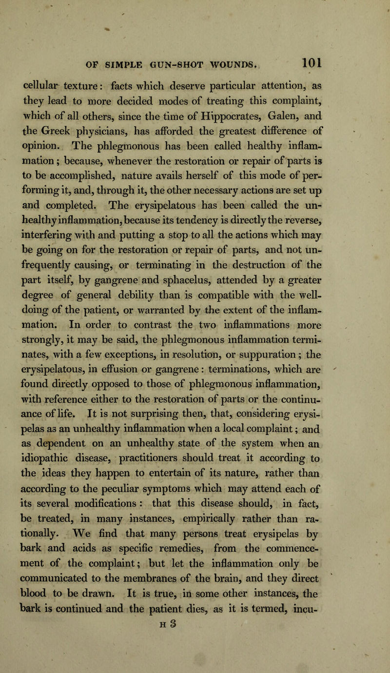 cellular texture: facts which deserve particular attention, as they lead to more decided modes of treating this complaint, which of all others, since the time of Hippocrates, Galen, and the Greek physicians, has afforded the greatest difference of opinion. The phlegmonous has been called healthy inflam- mation ; because, whenever the restoration or repair of parts is to be accomplished, nature avails herself of this mode of per- forming it, and, through it, the other necessary actions are set up and completed. The erysipelatous has been called the un- healthy inflammation, because its tendency is directly the reverse, interfering with and putting a stop to all the actions which may be going on for the restoration or repair of parts, and not un- frequently causing, or terminating in the destruction of the part itself, by gangrene and sphacelus, attended by a greater degree of general debility than is compatible with the well- doing of the patient, or warranted by the extent of the inflam- mation. In order to contrast the two inflammations more strongly, it may be said, the phlegmonous inflammation termi- nates, with a few exceptions, in resolution, or suppuration; the erysipelatous, in effusion or gangrene: terminations, which are found directly opposed to those of phlegmonous inflammation, with reference either to the restoration of parts or the continu- ance of life. It is not surprising then, that, considering erysi- pelas as an unhealthy inflammation when a local complaint; and as dependent on an unhealthy state of the system when an idiopathic disease, practitioners should treat it according to the ideas they happen to entertain of its nature, rather than according to the peculiar symptoms which may attend each of its several modifications : that this disease should, in fact, be treated, in many instances, empirically rather than ra- tionally. We find that many persons treat erysipelas by bark and acids as specific remedies, from the commence- ment of the complaint; but let the inflammation only be communicated to the membranes of the brain, and they direct blood to be drawn. It is true, in some other instances, the bark is continued and the patient dies, as it is termed, incu-