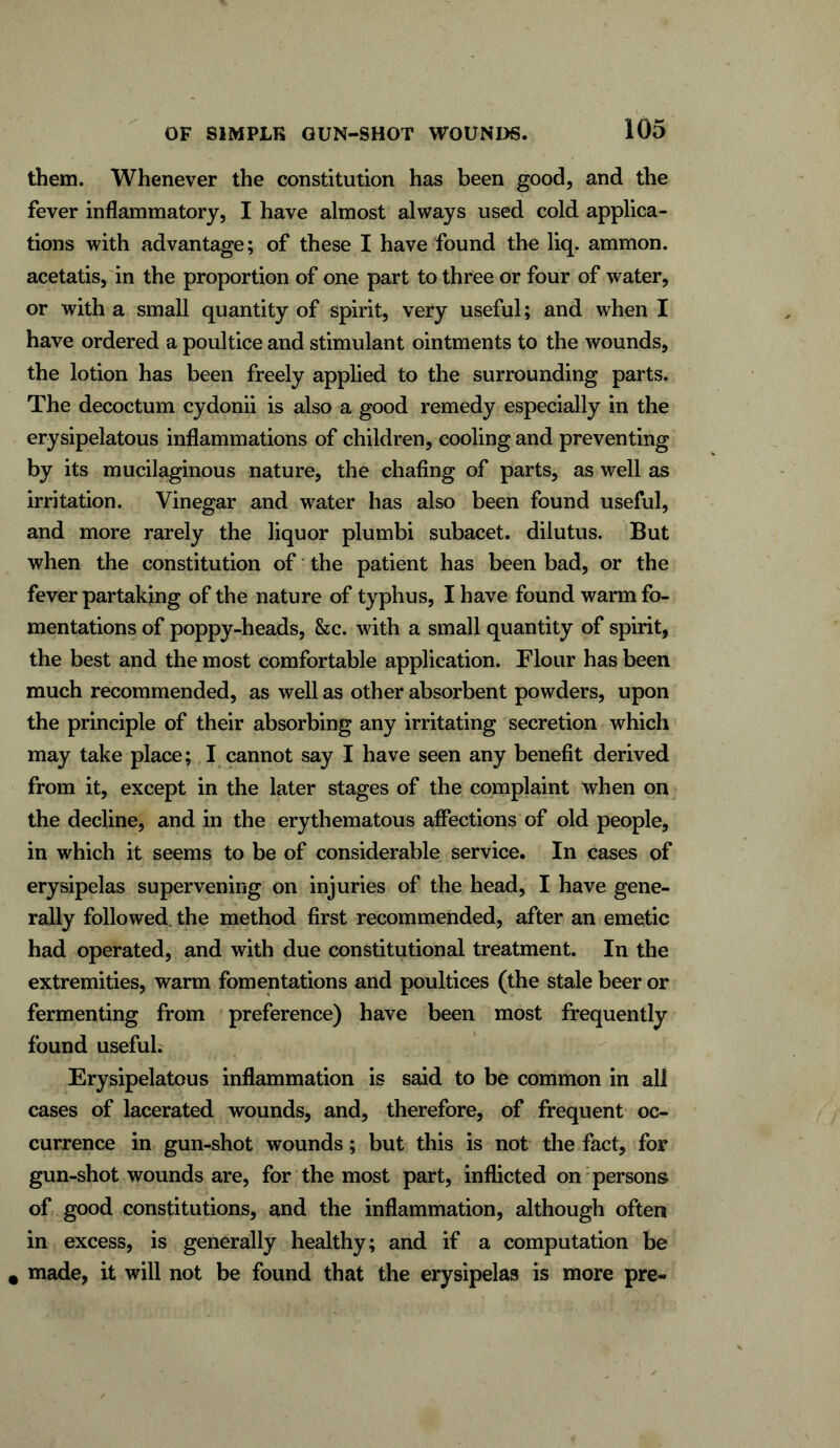 them. Whenever the constitution has been good, and the fever inflammatory, I have almost always used cold applica- tions with advantage; of these I have found the liq. ammon. acetatis, in the proportion of one part to three or four of water, or with a small quantity of spirit, very useful; and when I have ordered a poultice and stimulant ointments to the wounds, the lotion has been freely applied to the surrounding parts. The decoctum cydonii is also a good remedy especially in the erysipelatous inflammations of children, cooling and preventing by its mucilaginous nature, the chafing of parts, as well as irritation. Vinegar and water has also been found useful, and more rarely the liquor plumbi subacet. dilutus. But when the constitution of the patient has been bad, or the fever partaking of the nature of typhus, I have found warm fo- mentations of poppy-heads, &c. with a small quantity of spirit, the best and the most comfortable application. Flour has been much recommended, as well as other absorbent powders, upon the principle of their absorbing any irritating secretion which may take place; I cannot say I have seen any benefit derived from it, except in the later stages of the complaint when on the decline, and in the erythematous affections of old people, in which it seems to be of considerable service. In cases of erysipelas supervening on injuries of the head, I have gene- rally followed the method first recommended, after an emetic had operated, and with due constitutional treatment. In the extremities, warm fomentations and poultices (the stale beer or fermenting from preference) have been most frequently found useful. Erysipelatous inflammation is said to be common in all cases of lacerated wounds, and, therefore, of frequent oc- currence in gun-shot wounds; but this is not the fact, for gun-shot wounds are, for the most part, inflicted on persons of good constitutions, and the inflammation, although often in excess, is generally healthy; and if a computation be a made, it will not be found that the erysipelas is more pre-