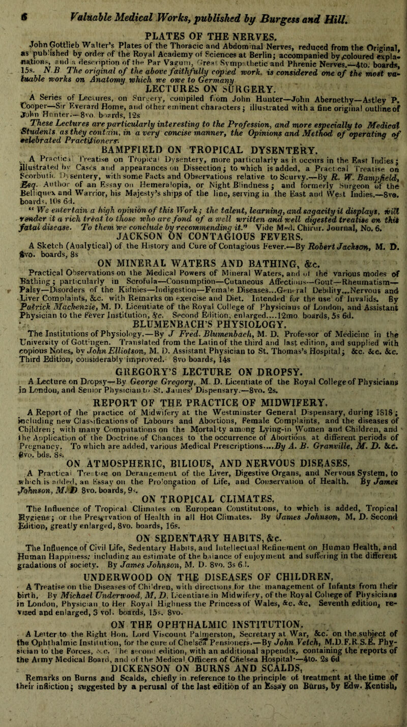 PLATES OF THE NERVES, John Gottlieb Walter’s Plates of the Thoracic and Abdominal Nerves, reduced from the Original as published by order of the Royal Academy of Sciences at Berlin; accompanied by .coloured explal nations, and a description of the Par Vagurn, Great Sympathetic and Phrenic Nerves.—4to. boards, 15s N B The original of the above faithfully copied work, is considered one of the most va- luable works on Anatomy which we owe to Germany LECTURES ON SURGERY. A Series of Lectures, on Surgery, compiled f.om John Hunter—John Abernethy—Astley P* Cooper—Sir Everard Home, and other eminent characters; illustrated with a fine original outline of John Hunter—8'o. boards, 12s These Lectures are particularly interesting to the Profession, and more especially to Medicat Students as they contain, in a very concise m,anner, the Opinions and Method of operating of celebrated Practitioners'. 1 BAMPFIELD ON TROPICAL DYSENTERY. , A Practice Treatise on Tropical Dysentery, more particularly as it. occurs in the. East Indies : illustrated by Cases and appearances on Dissection; to which is added, a Practical Treatise on Scorbutic Dysentery, with some Pacts and Observations relative to Scurvy.-^-By R. W.Bampfield, Esq- Author of an Essay on Hemeralopia, or Night Blindness ; and formerly Surgeon of the Bel Iiquex and Warrior, his Majesty’s ship? of the line, serving in the East anti West Indies.—8ve. boards, 10s 6d. “ We entertain a high opinion of this Work; the talent, learning, and sagacity it displays, will render it a rich treat to those who are fond of a well written and well digested treatise on this fatal disease. To them we conclude by recommending it.n Vide Med. Chirur. Journal, No. 6. JACKSON ON CONTAGIOUS FEVERS. A Sketch (Analytical) of the History and Cure of Contagious Fever.—By Robert Jackson, M. D. $vo. boards, 8s * ON MINERAL WATERS AND BATHING, &c. Practical Observations on the Medical Powers of Mineral Waters, and ut the various modes of Bathing; particularly in Scrofula—Consumption—Cutaneous Affections—Gout—Rheumatism- Palsy—Disorders of the Kidnies—Indigestion—Female Diseases...General Debility...Nervous and ■ Liver Complaints, &c. with Remarks on exercise and Diet. Intended for the use of Invalids. By Patrick Mackenzie, M. D. Licentiate of the Royal College of Physicians of London, and Assistant Physician to the Fever Institution, fyc. Second Edition, enlarged....12tno boards, 5s 6d. BLUMENBACH’S PHYSIOLOGY. The Institutions of Physiology.—By J Fred. Blumenbach, M. D. Professor of Medicine in the University of Gottmgen. Translated from the Latin of the third and last edition, and supplied with copious Note?, by John Elliot son, M. D. Assistant Physician to St. Thomas’s Hospital; &c. Sec. See. Third Edition, considerably improved. 8vo boards, 14s GREGORY’S LECTURE ON DROPSY. A Lecture on Dropsy— By George Gregory, M. D. Licentiate of the Royal College of Physicians in London, and Senior Physician to St. James’ Dispensary.—8vo. 2s. REPORT OF THE PRACTICE OF MIDWIFERY. A Report of the practice of Midwifery at the Westminster General Dispensary, during 1818; including new Classifications of Labours and Abortions, Female Complaints, and the diseases of Children; with many Computations on the Mortafty among Lying-in Women and Children, and the Application of the Doctrine of Chances to the occurrence of Abortions at different periods of Pregnancy. To which are added, various Medical Prescriptions....By A. B. Granville, M. D. &.C. five. bds. 8s> ON ATMOSPHERIC, BILIOUS, AND NERVOUS DISEASES, A Practical Tre t se on Derangement of the Liver, Digestive Organs, and Nervous System, to which is added, an Essay on the Prolongation of Life, and Conservation of Health. By James Johnson, M>D 8vo. boards, 9<. ON TROPICAL CLIMATES, The Influence of Tropical Climates on European Constitutions, to which is added. Tropical Mygieue; or the Preservation of Health in all Hot Climates. By James Johnson, M, D. Second Edition, greatly enlarged, 8vo. boards, 16s. ON SEDENTARY HABITS, &c. The Influence of Civil Life, Sedentary Habits, and Intellectual Refinement on Human Health, and Human Happiness; including an estimate of the balance of enjoyment and suffering in the different gradations of society. By James Johnson, M. D. 8vo. 3s 61. UNDERWOOD ON THE DISEASES OF CHILDREN, A TVeatise on the Diseases of ChTdreu, with directions for the management of Infants from their birth. By Michael Underwood, M, D, Licentiate in Midwifery, of the Royal College of Physicians in London, Physician toller Royal Highness the Princess of Wales, &c. &c, Seventh edition, re- vised and enlarged, 3 vol. boards, 15s. 8vo. ON THE OPHTHALMIC INSTITUTION. A Leiter to the Right Hon. Lord Viscount Palmerston, Secretary at War, &c. on the subject of fhe Ophthalmic Institution, for the cure of ChelsSa*Pensioners.—By John Vetch, M.D.F.R S.E. Phy- sician to the Forces, x c. The second edition, with an additional appendix, containing the reports of the Army Medical Board, and of the Medical Officers of Chelsea Hospital—4to. 2s 6d DICKENSON ON BURNS AND SCALDS, Remarks on Burns and Scalds, chiefly in reference to the principle ot treatment at the time of then infliction; suggested by a perusal of the last edition of an Es?ay pn Burns, by Eclw. Kentish,