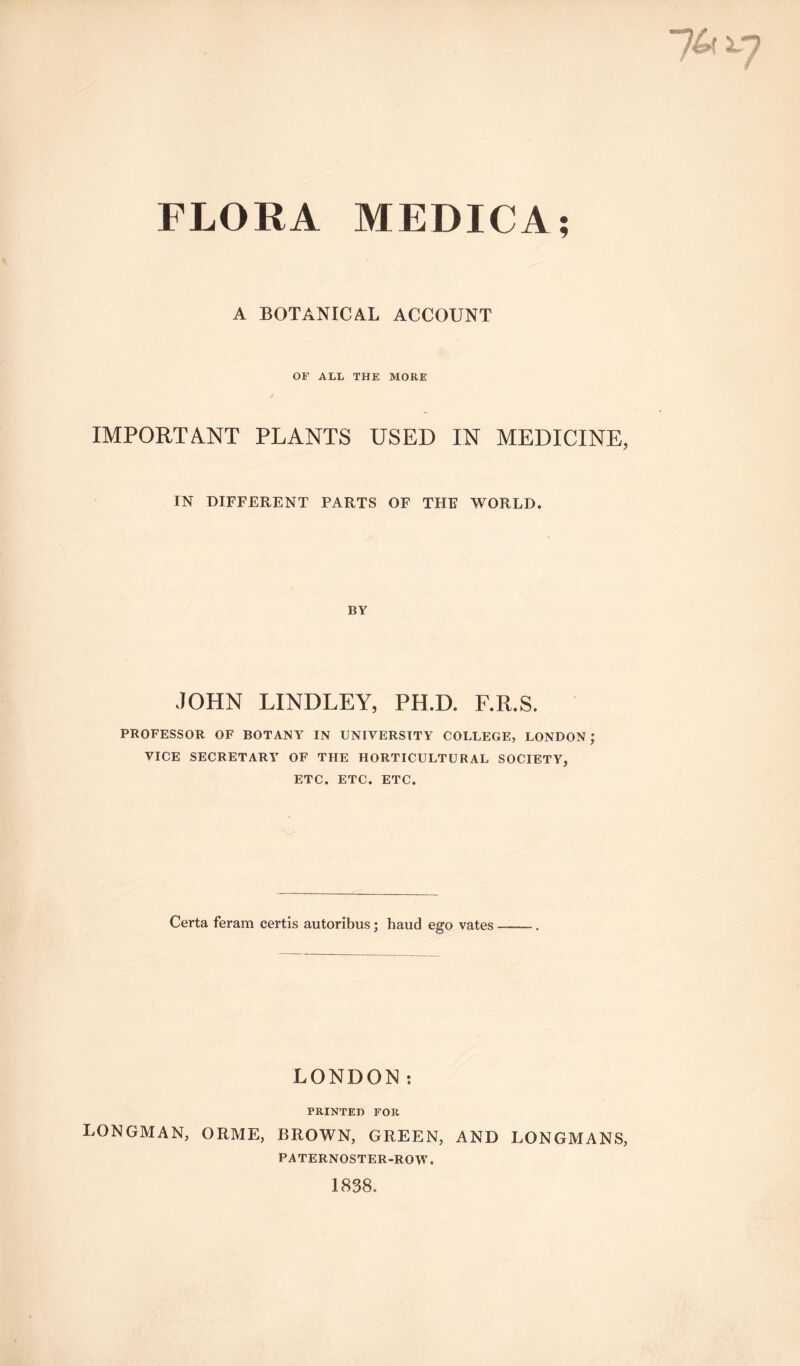 A BOTANICAL ACCOUNT OF ALL THE MORE IMPORTANT PLANTS USED IN MEDICINE, IN DIFFERENT PARTS OF THE WORLD. BY JOHN LINDLEY, PH.D. F.R.S. PROFESSOR OF BOTANY IN UNIVERSITY COLLEGE, LONDON ; VICE SECRETARY OF THE HORTICULTURAL SOCIETY, ETC. ETC. ETC. Certa feram certis autoribus; hand ego vates LONDON: PRINTED FOR LONGMAN, ORME, BROWN, GREEN, AND LONGMANS, PATERNOSTER-ROW. 1838.