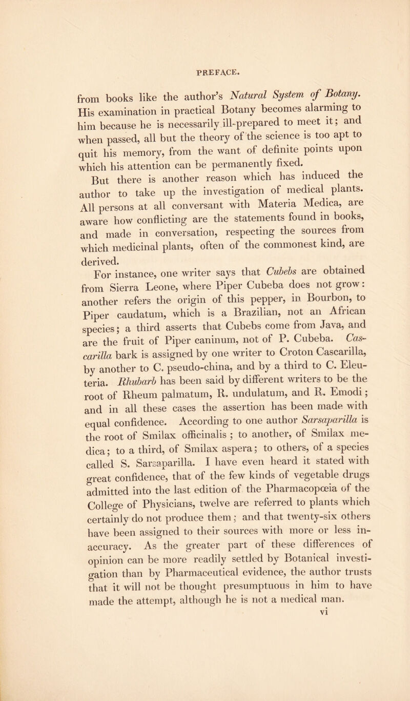 from books like the author’s Natural System of Botany. His examination in practical Botany becomes alarming to him because he is necessarily ill-prepared to meet it ; and when passed, all but the theory of the science is too apt to quit his memory, from the want of definite points upon which his attention can be permanently fixed. But there is another reason which has induced the author to take up the investigation of medical plants. All persons at all conversant with Materia Medica, are aware how conflicting are the statements found in books, and made in conversation, respecting the sources from which medicinal plants, often of the commonest kind, are derived. For instance, one writer says that Cubebs aie obtained from Sierra Leone, where Piper Cubeba does not grow: another refers the origin of this pepper, in Bourbon, to Piper caudatum, which is a Brazilian, not an African species; a third asserts that Cubebs come from Java, and are the fruit of Piper caninum, not of P. Cubeba. Cas~ carilla bark is assigned by one writer to Croton Cascarilla, by another to C. pseudo-china, and by a thud to C. Eleu- teria. Rhubarb has been said by different writers to be the root of Rheum palmatum, R. undulatum, and R. Emodi; and in all these cases the assertion has been made with equal confidence. According to one author Sarsaparilla is the root of Smilax officinalis ; to another, of Smilax me¬ dica ; to a third, of Smilax aspera; to others, of a species called S. Sarsaparilla. I have even heard it stated with great confidence, that of the few kinds of vegetable drugs admitted into the last edition of the Pharmacopoeia of the College of Physicians, twelve are referred to plants which certainly do not produce them; and that twenty-six others have been assigned to their sources with more or less in¬ accuracy. As the greater part of these differences of opinion can be more readily settled by Botanical investi¬ gation than by Pharmaceutical evidence, the author trusts that it will not be thought presumptuous in him to have made the attempt, although he is not a medical man.