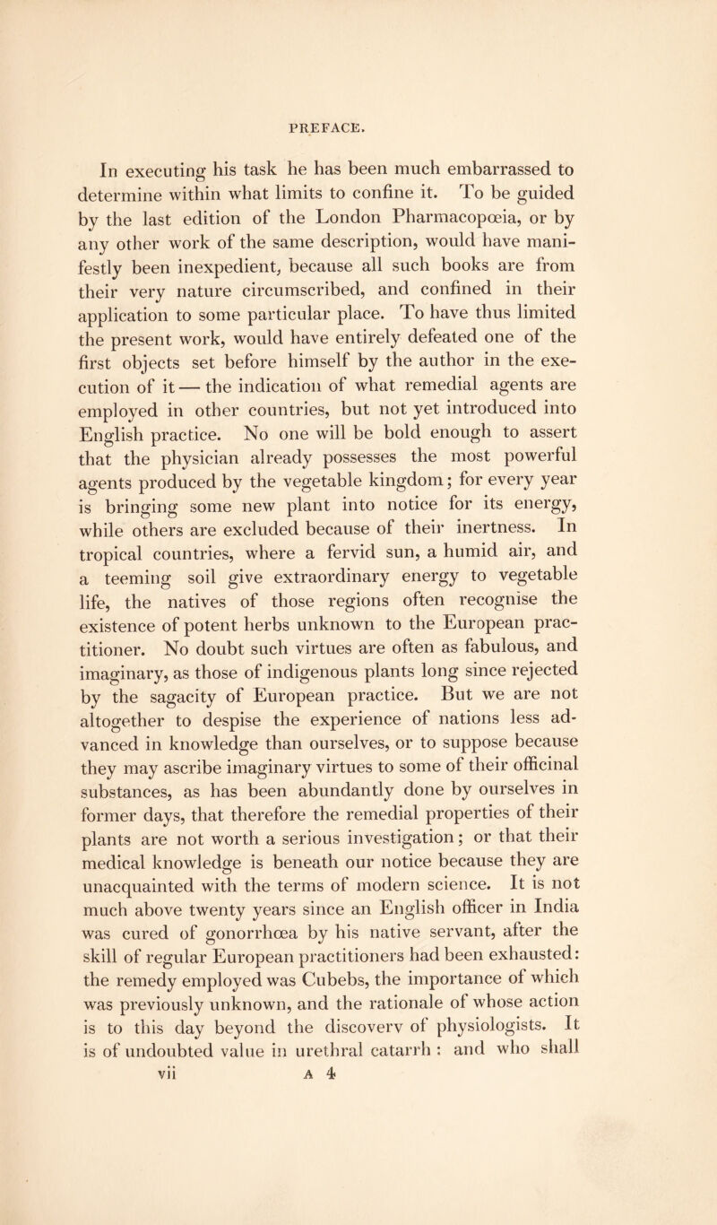 In executing his task he has been much embarrassed to determine within what limits to confine it. To be guided by the last edition of the London Pharmacopoeia, or by any other work of the same description, would have mani¬ festly been inexpedient, because all such books are from their very nature circumscribed, and confined in their application to some particular place. To have thus limited the present work, would have entirely defeated one of the first objects set before himself by the author in the exe¬ cution of it — the indication of what remedial agents are employed in other countries, but not yet introduced into English practice. No one will be bold enough to assert that the physician already possesses the most powerful agents produced by the vegetable kingdom; for every year is bringing some new plant into notice for its energy, while others are excluded because of their inertness. In tropical countries, where a fervid sun, a humid air, and a teeming soil give extraordinary energy to vegetable life, the natives of those regions often recognise the existence of potent herbs unknown to the European prac¬ titioner. No doubt such virtues are often as fabulous, and imaginary, as those of indigenous plants long since rejected by the sagacity of European practice. But we are not altogether to despise the experience of nations less ad¬ vanced in knowledge than ourselves, or to suppose because they may ascribe imaginary virtues to some of their officinal substances, as has been abundantly done by ourselves in former days, that therefore the remedial properties of their plants are not worth a serious investigation; or that their medical knowledge is beneath our notice because they are unacquainted with the terms of modern science. It is not much above twenty years since an English officer in India was cured of gonorrhoea by his native servant, after the skill of regular European practitioners had been exhausted: the remedy employed was Cubebs, the importance of which was previously unknown, and the rationale of whose action is to this day beyond the discovery of physiologists. It is of undoubted value in urethral catarrh : and who shall