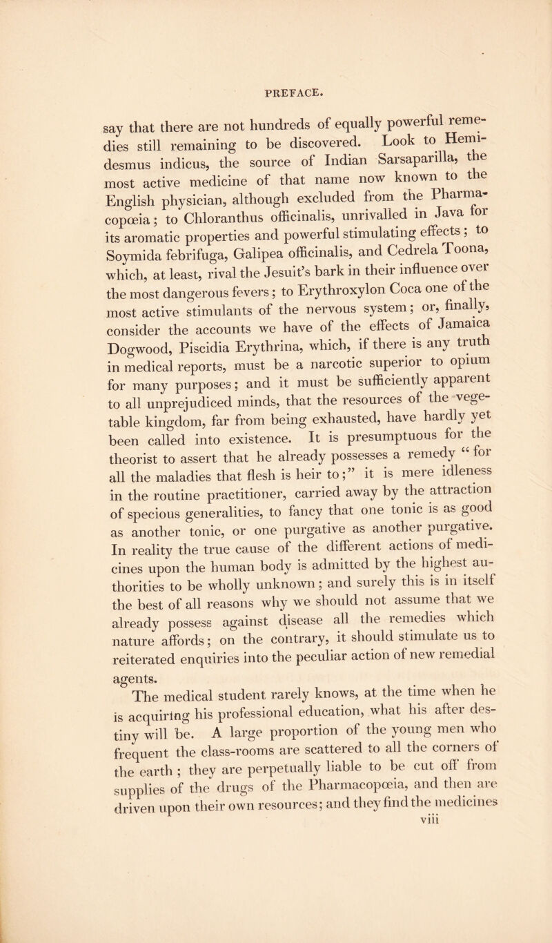 say that there are not hundreds of equally powerful reme¬ dies still remaining to be discovered. Look to Herm- desmus indicus, the source of Indian Sarsaparilla, the most active medicine of that name now known to the English physician, although excluded from the Pharma¬ copoeia ; to Chloranthus officinalis, unrivalled in Java or its aromatic properties and powerful stimulating effects ; to Soymida febrifuga, Galipea officinalis, and Cedrela Toona, which, at least, rival the Jesuit’s bark in their influence over the most dangerous fevers; to Erythroxylon Coca one of the most active stimulants of the nervous system; or, finally, consider the accounts we have of the effects of Jamaica Dogwood, Piscidia Erythrina, which, if there is any truth in medical reports, must be a narcotic superior to opium for many purposes; and it must be sufficiently appaient to all unprejudiced minds, that the resources of the vege¬ table kingdom, far from being exhausted, have haidly yet been called into existence. It is presumptuous for ^ the theorist to assert that he already possesses a remedy “ lor all the maladies that flesh is heir to;” it is mere idleness in the routine practitioner, carried away by the attraction of specious generalities, to fancy that one tonic is as good as another tonic, or one purgative as anothei purgative. In reality the true cause of the different actions of medi¬ cines upon the human body is admitted by the highest au¬ thorities to be wholly unknown; and surely this is m itself the best of all reasons why we should not assume that we already possess against disease all the remedies which nature affords; on the contrary, it should stimulate us to reiterated enquiries into the peculiar action of new remedial agents. The medical student rarely knows, at the time when he is acquiring his professional education, what his after des¬ tiny will be. A large proportion of the young men who frequent the class-rooms are scattered to all the corners of the earth ; they are perpetually liable to be cut ofi from supplies of the drugs of the Pharmacopoeia, and then are driven upon their own resources; and they find the medicines