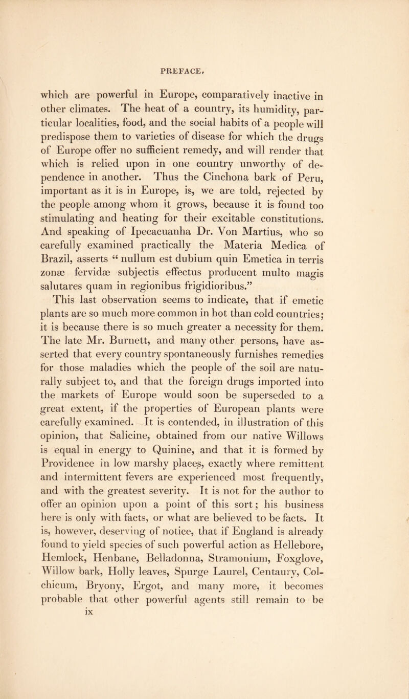 which are powerful in Europe, comparatively inactive in other climates. The heat of a country, its humidity, par¬ ticular localities, food, and the social habits of a people will predispose them to varieties of disease for which the drugs of Europe offer no sufficient remedy, and will render that which is relied upon in one country unworthy of de¬ pendence in another. Thus the Cinchona bark of Peru, important as it is in Europe, is, we are told, rejected by the people among whom it grows, because it is found too stimulating and heating for their excitable constitutions. And speaking of Ipecacuanha Dr. Von Marti us, who so carefully examined practically the Materia Medica of Brazil, asserts “ nullum est dubium quin Emetica in terris zonae fervidae subjectis effectus producent multo magis salutares quam in regionibus frigidioribus.” This last observation seems to indicate, that if emetic plants are so much more common in hot than cold countries; it is because there is so much greater a necessity for them. The late Mr. Burnett, and many other persons, have as¬ serted that every country spontaneously furnishes remedies for those maladies which the people of the soil are natu¬ rally subject to, and that the foreign drugs imported into the markets of Europe would soon be superseded to a great extent, if the properties of European plants were carefully examined. It is contended, in illustration of this opinion, that Salicine, obtained from our native Willows is equal in energy to Quinine, and that it is formed by Providence in low marshy places, exactly where remittent and intermittent fevers are experienced most frequently, and with the greatest severity. It is not for the author to offer an opinion upon a point of this sort; his business here is only with facts, or what are believed to be facts. It is, however, deserving of notice, that if England is already found to yield species of such powerful action as Hellebore, Hemlock, Henbane, Belladonna, Stramonium, Foxglove, Willow bark, Holly leaves, Spurge Laurel, Centaury, Col- chicum, Bryony, Ergot, and many more, it becomes probable that other powerful agents still remain to be