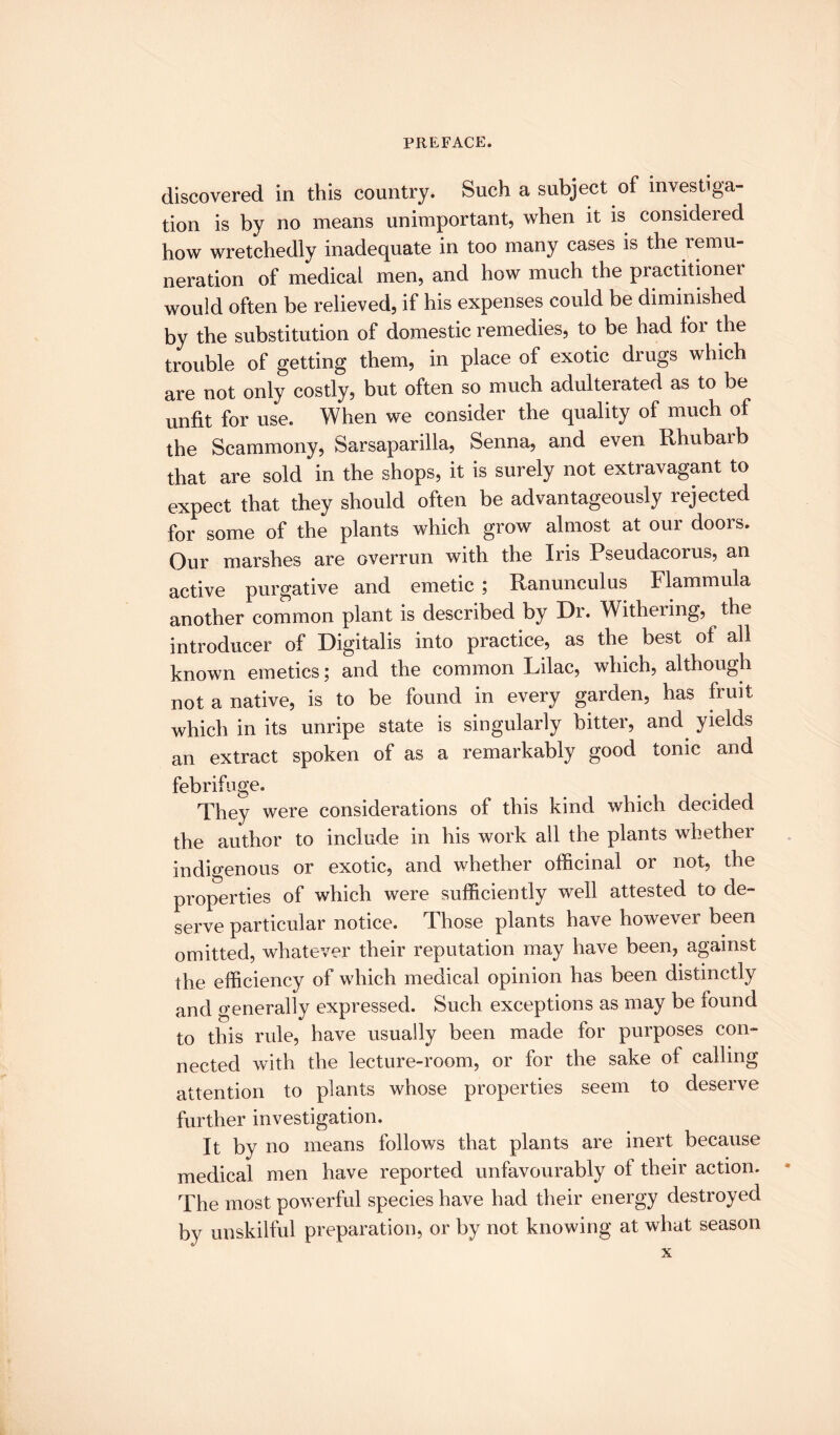 discovered in this country. Such a subject of investiga¬ tion is by no means unimportant, when it is considered how wretchedly inadequate in too many cases is the remu¬ neration of medical men, and how much the practitioner would often be relieved, if his expenses could be diminished by the substitution of domestic remedies, to be had for the trouble of getting them, in place of exotic drugs which are not only costly, but often so much adulterated as to be unfit for use. When we consider the quality of much of the Scammony, Sarsaparilla, Senna, and even Rhubaib that are sold in the shops, it is surely not extravagant to expect that they should often be advantageously rejected for some of the plants which grow almost at our doors. Our marshes are overrun with the Iris Pseudacorus, an active purgative and emetic ; Ranunculus Flammula another common plant is described by Dr. Withering, the introducer of Digitalis into practice, as the best of all known emetics; and the common Lilac, which, although not a native, is to be found in every garden, has fruit which in its unripe state is singularly bitter, and yields an extract spoken of as a remarkably good tonic and febrifuge. They were considerations of this kind which decided the author to include in his work all the plants whether indigenous or exotic, and whether officinal or not, the properties of which were sufficiently well attested to de¬ serve particular notice. Those plants have however been omitted, whatever their reputation may have been, against the efficiency of which medical opinion has been distinctly and generally expressed. Such exceptions as may be found to this rule, have usually been made for purposes con¬ nected with the lecture-room, or for the sake of calling attention to plants whose properties seem to deserve further investigation. It by no means follows that plants are inert because medical men have reported unfavourably of their action. The most powerful species have had their energy destroyed by unskilful preparation, or by not knowing at what season