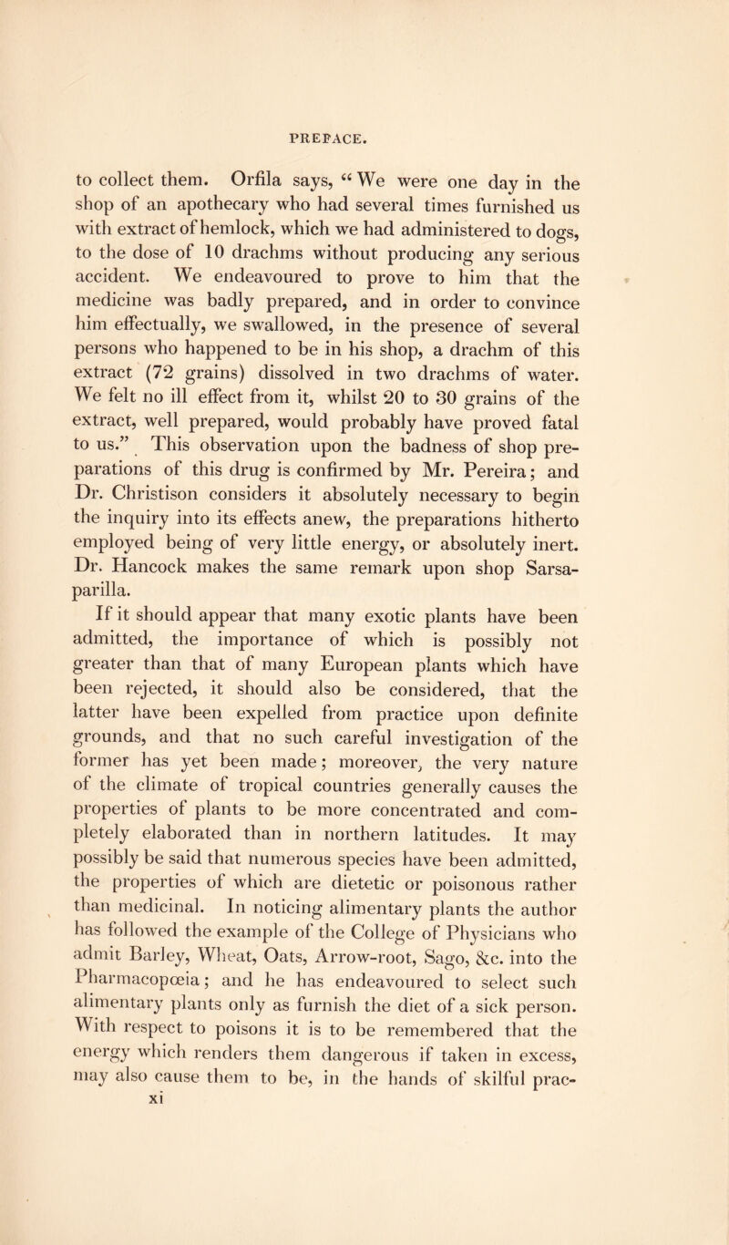 to collect them. Orfila says, “ We were one day in the shop of an apothecary who had several times furnished us with extract of hemlock, which we had administered to dogs, to the dose of 10 drachms without producing any serious accident. We endeavoured to prove to him that the medicine was badly prepared, and in order to convince him effectually, we swallowed, in the presence of several persons who happened to be in his shop, a drachm of this extract (72 grains) dissolved in two drachms of water. We felt no ill effect from it, whilst 20 to 30 grains of the extract, well prepared, would probably have proved fatal to us.” This observation upon the badness of shop pre¬ parations of this drug is confirmed by Mr. Pereira; and Dr. Christison considers it absolutely necessary to begin the inquiry into its effects anew, the preparations hitherto employed being of very little energy, or absolutely inert. Dr. Hancock makes the same remark upon shop Sarsa¬ parilla. If it should appear that many exotic plants have been admitted, the importance of which is possibly not greater than that of many European plants which have been rejected, it should also be considered, that the latter have been expelled from practice upon definite grounds, and that no such careful investigation of the former has yet been made; moreover the very nature of the climate of tropical countries generally causes the properties of plants to be more concentrated and com¬ pletely elaborated than in northern latitudes. It may possibly be said that numerous species have been admitted, the properties of which are dietetic or poisonous rather than medicinal. In noticing alimentary plants the author has followed the example of the College of Physicians who admit Barley, Wheat, Oats, Arrow-root, Sago, &c. into the Pharmacopoeia; and he has endeavoured to select such alimentary plants only as furnish the diet of a sick person. With respect to poisons it is to be remembered that the energy which renders them dangerous if taken in excess, may also cause them to be, in the hands of skilful prac-