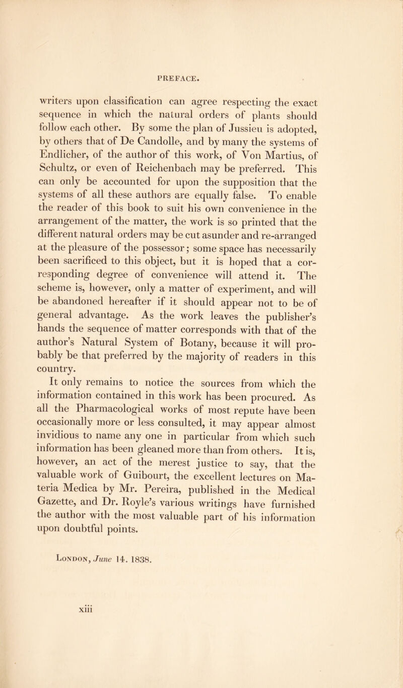 writers upon classification can agree respecting the exact sequence in which the natural orders of plants should follow each other. By some the plan of Jussieu is adopted, by others that of De Candolle, and by many the systems of Endlicher, of the author of this work, of Von Martius, of Schultz, or even of Reichenbach may be preferred. This can only be accounted for upon the supposition that the systems of all these authors are equally false. To enable the reader of this book to suit his own convenience in the arrangement of the matter, the work is so printed that the different natural orders may be cut asunder and re-arranged at the pleasure of the possessor; some space has necessarily been sacrificed to this object, but it is hoped that a cor¬ responding degree of convenience will attend it. The scheme is, however, only a matter of experiment, and will be abandoned hereafter if it should appear not to be of general advantage. As the work leaves the publisher’s hands the sequence of matter corresponds with that of the author’s Natural System of Botany, because it will pro¬ bably be that preferred by the majority of readers in this country. It only remains to notice the sources from which the information contained in this work has been procured. As all the Pharmacological works of most repute have been occasionally more or less consulted, it may appear almost invidious to name any one in particular from which such information has been gleaned more than from others. It is, however, an act of the merest justice to say, that the valuable work of Guibourt, the excellent lectures on Mn- teria Medica by Mr. Pereira, published in the Medical Gazette, and Dr. Royle s various writings have furnished the author with the most valuable part of his information upon doubtful points. London, June 14. 1838. xm