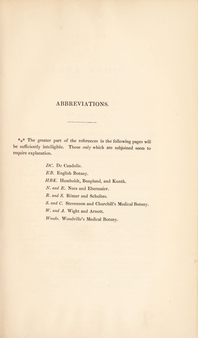 ABBREVIATIONS. V The greater part of the references in the following pages will be sufficiently intelligible. Those only which are subjoined seem to require explanation. DC. De Candolle. EB. English Botany. HBK. Humboldt, Bonpland, and Kunth. N. and E. Nees and Ebermaier. R. and S. Romer and Schultes. S. and C. Stevenson and Churchill’s Medical Botany. W. and A. Wight and Arnott. Woodv. Woodville’s Medical Botany.