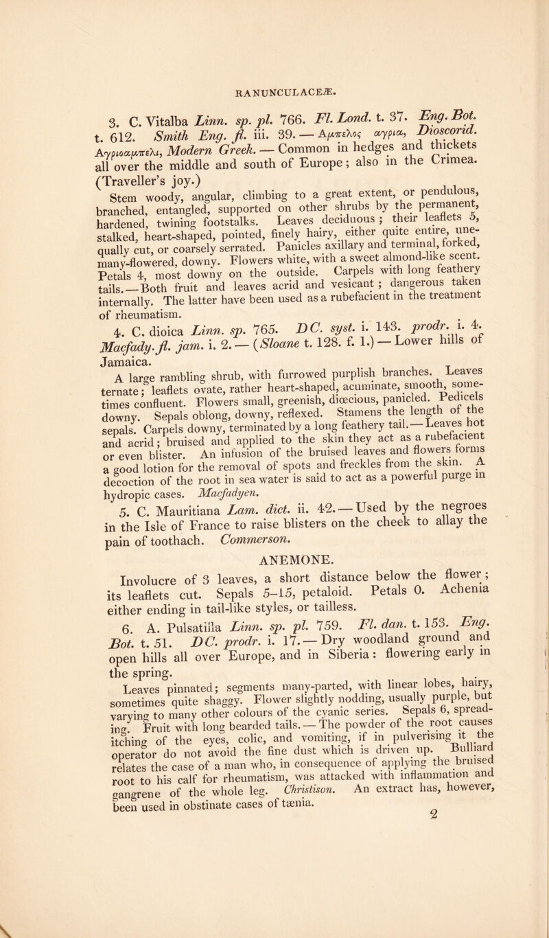 3. C. Yitalba Linn, sp.pl. 766. Fl.Lond. t. 37. Eng. Dot. t. 612. Smith Eng. fl. iii. 39. — AynteXo; aypi*, Dioscorid. Aypioau.7re\h Modern Greek. — Common in hedges and thickets all over the middle and south of Europe; also m the Crimea. (Traveller’s joy.) Stem woody, angular, climbing to a great extent, or pendulous, branched, entangled, supported on other shrubs by the permanent, hardened, twining footstalks. Leaves deciduous ; their leaflets 5, stalked, heart-shaped, pointed, finely hairy, either quite entre, u e- qually cut, or coarsely serrated. Panicles axillary and terming , forked, many-flowered, downy. Flowers white, with a sweet almond-like scent. Petals 4, most downy on the outside. Carpels with long feathery tails —Both fruit and leaves acrid and vesicant ; dangeious taken internally. The latter have been used as a rubefacient in the treatment of rheumatism. 4. C. dioica Linn. sp. 765. DC. syst. i. 143. prodr. i. 4. Macfady.fl. jam. i. 2. - (Sloane t. 128. f. 1.) - Lower hills of Jamaica. A large rambling shrub, with furrowed purplish branches. Leaves ternate; leaflets ovate, rather heart-shaped, acuminate, smooth, some¬ times confluent. Flowers small, greenish, dioecious, pamcied. downy. Sepals oblong, downy, reflexed. Stamens the length of the sepals. Carpels downy, terminated by a long feathery tail. Leaves hot and acrid; bruised and applied to the skm they act as a rubefacient or even blister. An infusion of the bruised leaves and flowers foinis a good lotion for the removal of spots and freckles from the skin. A decoction of the root in sea water is said to act as a powerful purge in hydropic cases. Macfadyen. 5. C. Mauritiana Lam. diet. ii. 42. —Used by the negroes in the Isle of France to raise blisters on the cheek to allay the pain of toothach. Commerson. anemone. Involucre of 3 leaves, a short distance below the flower ; its leaflets cut. Sepals 5-15, petaloid. Petals 0. Achema either ending in tail-like styles, or tailless. 6. A. Pulsatilla Linn. sp. pi. 759. Fl. dan. t. 153. ^ng. Bot. t. 51. DC. prodr. i. 17.—Dry woodland ground and open hills all over Europe, and in Siberia: flowering early in the spring. Leaves pinnated; segments many-parted, with linear lobes, hairy, sometimes quite shaggy. Flower slightly nodding, usually purple, but varving to many other colours of the cyanic senes, sepals b, spreaa- ing Fruit with long bearded tails. — The powder of the root causes itching of the eyes, colic, and vomiting, if in puivensmg it the operator do not avoid the fine dust which is driven, up. Bulhard relates the case of a man who, in consequence of applying the bruised root to his calf for rheumatism, was attacked with inflammation and gangrene of the whole leg. Christison. An extract has, however, been used in obstinate cases of trnnia.