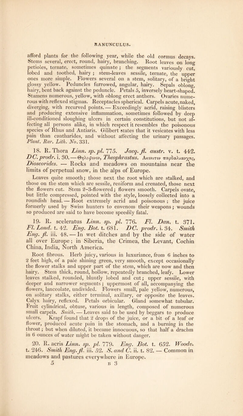 RANUNCULUS. afford plants for the following year, while the old cormus decays. Stems several, erect, round, hairy, branching. Root leaves on long petioles, ternate, sometimes quinate ; the segments variously cut, lobed and toothed, hairy ; stem-leaves sessile, ternate, the upper ones more simple. Flowers several on a stem, solitary, of a bright glossy yellow. Peduncles furrowed, angular, hairy. Sepals oblong, hairy, bent back against the peduncle. Petals 5, inversely heart-shaped. Stamens numerous, yellow, with oblong erect anthers. Ovaries nume¬ rous with reflexed stigmas. Receptacles spherical. Carpels acute, naked, diverging, with recurved points. — Exceedingly acrid, raising blisters and producing extensive inflammation, sometimes followed by deep ill-conditioned sloughing ulcers in certain constitutions, but not af¬ fecting all persons alike, in which respect it resembles the poisonous species of Rhus and Antiaris. Gilibert states that it vesicates with less pain than cantharides, and without affecting the urinary passages. Plant. Par. Lith. No. 331. 18. R. Thora Linn. sp. pi. 775. Jacq. fl. austr. v. t. 442. DC. prodr. i. 30. — ©tjXvtpovov, Theophrastus. Akovitqv Dioscorides. — Rocks and meadows on mountains near the limits of perpetual snow’, in the alps of Europe. Leaves quite smooth; those next the root which are stalked, and those on the stem which are sessile, reniform and crenated, those next the flowers cut. Stem 2-3-flowered; flowers smooth. Carpels ovate, but little compressed, pointed with the style, loosely collected into a roundish head. — Root extremely acrid and poisonous ; the juice formerly used by Swiss hunters to envenom their weapons; wounds so produced are said to have become speedily fatal. 19. R. sceleratus Linn. sp. pi. 776. Fl. Dan, t. 371. Fl. Lond. t. 42. Eng. Dot. t. 681. DC. prodr. i. 34. Smith Eng. Jl. iii. 48. — In wet ditches and by the side of water all over Europe; in Siberia, the Crimea, the Levant, Cochin China, India, North America. Root fibrous. Herb juicy, various in luxuriance, from 6 inches to 2 feet high, of a pale shining green, very smooth, except occasionally the flower stalks and upper part of the stem, which are now and then hairy. Stem thick, round, hollow, repeatedly branched, leafy. Lower leaves stalked, rounded, bluntly lobed and cut; upper sessile, with deeper and narrower segments ; uppermost of all, accompanying the flowers, lanceolate, undivided. Flowers small, pale yellow, numerous, on solitary stalks, either terminal, axillary, or opposite the leaves. Calyx hairy, reflexed. Petals orbicular. Gland somewhat tubular. Fruit cylindrical, obtuse, various in length, composed of numerous small carpels. Smith. — Leaves said to be used by beggars to produce ulcers. Krapf found that 2 drops of the juice, or a bit of a leaf or flower, produced acute pain in the stomach, and a burning in the throat; but when diluted, it became innocuous, so that half a drachm in 6 ounces of water might be taken without danger. 20. R. acris Linn. sp. pi. 779. Eng. Dot. t. 652. Woodv. t. 246. Smith Eng.fl. iii. 52. S. and C. ii. t. 82. — Common in meadows and pastures everywhere in Europe.