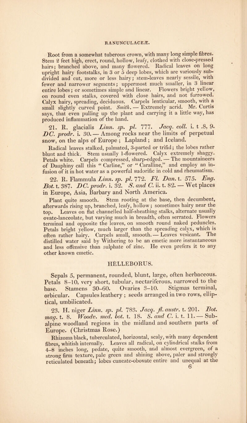 Root from a somewhat tuberous crown, with many long simple fibres. Stem 2 feet high, erect, round, hollow, leafy, clothed with close-pressed hairs; branched above, and many flowered. Radical leaves on long upright hairy footstalks, in 3 or 5 deep lobes, which are variously sub¬ divided and cut, more or less hairy; stem-leaves nearly sessile, with fewer and narrower segments; uppermost much smaller, in 3 linear entire lobes; or sometimes simple and linear. Flowers bright yellow, on round even stalks, covered with close hairs, and not furrowed. Calyx hairy, spreading, deciduous. Carpels lenticular, smooth, with a small slightly curved point. Smith.— Extremely acrid. Mr. Curtis says, that even pulling up the plant and carrying it a little way, has produced inflammation of the hand. 21. R. glacialis Linn. sp. pi. 777. Jacq. coll. i. t .8, 9. DC. prodr. i. 30. — Among rocks near the limits of perpetual snow, on the alps of Europe ; Lapland ; and Iceland. Radical leaves stalked, palmated, 3-parted or trifid; the lobes rather blunt and thick. Stem usually 1-flowered. Calyx extremely shaggy. Petals white. Carpels compressed, sharp-edged. The mountaineers of Dauphiny call this “ Carline,” or “ Carabine,” and employ an in¬ fusion of it in hot water as a powerful sudorific in cold and rheumatism. 22. R. Flammula Linn. sp. pi. 772. FI. Dan. t. 575. Eng. Dot. t. 387. DC. prodr. i. 32. S. and C. ii. t. 82. — Wet places in Europe, Asia, Barbary and North America. Plant quite smooth. Stem rooting at the base, then decumbent, afterwards rising up, branched, leafy, hollow; sometimes hairy near the top. Leaves on flat channelled half-sheathing stalks, alternate usually ovate-lanceolate, but varying much in breadth, often serrated. Flowers terminal and opposite the leaves, on smooth round naked peduncles. Petals bright yellow, much larger than the spreading calyx, which is often rather hairy. Carpels small, smooth.— Leaves vesicant. The distilled water said by Withering to be an emetic more instantaneous and less offensive than sulphate of zinc. Fie even prefers it to any other known emetic. HELLEBORUS. Sepals 5, permanent, rounded, blunt, large, often herbaceous. Petals 8-10, very short, tubular, nectariferous, narrowed to the base. Stamens 30-60. Ovaries 3-10. Stigmas terminal, orbicular. Capsules leathery ; seeds arranged in two rows, ellip¬ tical, umbilicated. 23. H. niger Linn. sp. pi. 783. Jacq. fl. austr. t. 201. Dot. mag. t. 8. Woodv. med. hot. t. 18. S. and C. i. t. 11.— Sub- alpine woodland regions in the midland and southern parts of Europe. (Christmas Rose.) Rhizoma black, tuberculated, horizontal, scaly, with many dependent fibres, whitish internally. Leaves all radical, on cylindrical stalks from 4-8 inches long, pedate, quite smooth, and almost evergreen, of a strong firm texture, pale green and shining above, paler and strongly reticulated beneath; lobes cuneate-obovate entire and unequal at the