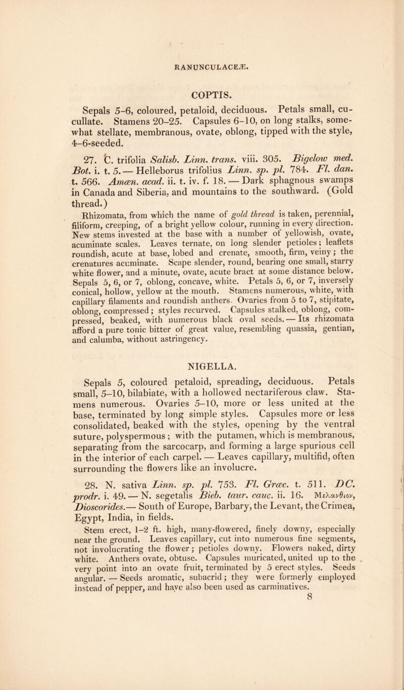 COPTIS. Sepals 5-6, coloured, petaloid, deciduous. Petals small, cu- cullate. Stamens 20-25. Capsules 6-10, on long stalks, some¬ what stellate, membranous, ovate, oblong, tipped with the style, 4-6-seeded. 27. C. trifolia Salisb. Linn, trans. viii. 305. Bigelow med. Bot. i. t. 5.— Helleborus trifolius Linn. sp. pi. 784. FI. dan. t. 566. Amcen. acad. ii. t. iv. f. 18. — Dark sphagnous swamps in Canada and Siberia, and mountains to the southward. (Gold thread.) Rhizomata, from which the name of gold thread is taken, perennial, filiform, creeping, of a bright yellow colour, running in every direction. New stems invested at the base with a number of yellowish, ovate, acuminate scales. Leaves ternate, on long slender petioles; leaflets roundish, acute at base, lobed and crenate, smooth, firm, veiny; the crenatures acuminate. Scape slender, round, bearing one small, starry white flower, and a minute, ovate, acute bract at some distance below. Sepals 5, 6, or 7, oblong, concave, white. Petals 5, 6, or 7, inversely conical, hollow, yellow at the mouth. Stamens numerous, white, with capillary filaments and roundish anthers. Ovaries from 5 to 7, stipitate, oblong, compressed ; styles recurved. Capsules stalked, oblong, com¬ pressed, beaked, with numerous black oval seeds. — Its rhizomata afford a pure tonic bitter of great value, resembling quassia, gentian, and calumba, without astringency. NIGELLA. Sepals 5, coloured petaloid, spreading, deciduous. Petals small, 5-10, bilabiate, with a hollowed nectariferous claw. Sta¬ mens numerous. Ovaries 5-10, more or less united at the base, terminated by long simple styles. Capsules more or less consolidated, beaked with the styles, opening by the ventral suture, polyspermous ; with the putamen, which is membranous, separating from the sarcocarp, and forming a large spurious cell in the interior of each carpel. — Leaves capillary, multifid, often surrounding the flowers like an involucre. 28. N. sativa Linn. sp. pi. 753. FI. Grcec. t. 511. DC. prodr. i. 49.—■ N. segetalis Bieb. taur. cauc. ii. 16. MsXavdtov, Dioscorides.— South of Europe, Barbary, the Levant, the Crimea, Egypt, India, in fields. Stem erect, 1-2 ft. high, many-flowered, finely downy, especially near the ground. Leaves capillary, cut into numerous fine segments, not involucrating the flower; petioles downy. Flowers naked, dirty white. Anthers ovate, obtuse. Capsules muricated, united up to the very point into an ovate fruit, terminated by 5 erect styles. Seeds angular. — Seeds aromatic, subacricl; they were formerly employed instead of pepper, and have also beer, used as carminatives.